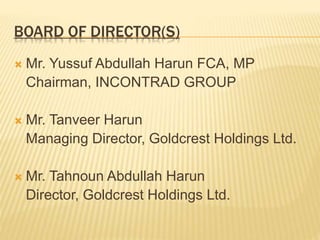 BOARD OF DIRECTOR(S)
 Mr. Yussuf Abdullah Harun FCA, MP
Chairman, INCONTRAD GROUP
 Mr. Tanveer Harun
Managing Director, Goldcrest Holdings Ltd.
 Mr. Tahnoun Abdullah Harun
Director, Goldcrest Holdings Ltd.
 