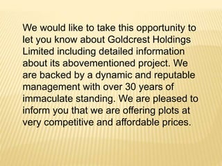 We would like to take this opportunity to
let you know about Goldcrest Holdings
Limited including detailed information
about its abovementioned project. We
are backed by a dynamic and reputable
management with over 30 years of
immaculate standing. We are pleased to
inform you that we are offering plots at
very competitive and affordable prices.
 