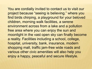 You are cordially invited to contact us to visit our
project because “seeing is believing.” where you
find birds chirping, a playground for your beloved
children, morning walk facilities, a serene
environment across from a lake and a pollution
free area where you can enjoy the sun and
moonlight in the vast open sky can finally become
a reality. Facilities including a school, college,
hospital, university, bank, insurance, modern
shopping mall, traffic jam-free wide roads and
various other civic amenities will also help you
enjoy a happy, peaceful and secure lifestyle.
 