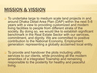 MISSION & VISSION
 To undertake large to medium scale land projects in and
around Dhaka Detail Area Plan (DAP) within the next 5-8
years with a view to providing customized and modern
living facilities to people from different strata of the
society. By doing so, we would like to establish significant
benchmark in the Real Estate Sector with our services,
commitment, and dignity. We are committed to positive
contribution to the National Economy, Employment
generation: representing a globally acclaimed local entity.
 To provide and handover the plots including utility
services to our clients, while providing all the modern
amenities of a integrated Township and remaining
responsible to the posterity for healthy and peaceful
living.
 