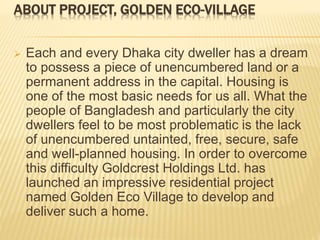 ABOUT PROJECT, GOLDEN ECO-VILLAGE
 Each and every Dhaka city dweller has a dream
to possess a piece of unencumbered land or a
permanent address in the capital. Housing is
one of the most basic needs for us all. What the
people of Bangladesh and particularly the city
dwellers feel to be most problematic is the lack
of unencumbered untainted, free, secure, safe
and well-planned housing. In order to overcome
this difficulty Goldcrest Holdings Ltd. has
launched an impressive residential project
named Golden Eco Village to develop and
deliver such a home.
 