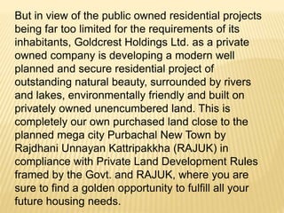 But in view of the public owned residential projects
being far too limited for the requirements of its
inhabitants, Goldcrest Holdings Ltd. as a private
owned company is developing a modern well
planned and secure residential project of
outstanding natural beauty, surrounded by rivers
and lakes, environmentally friendly and built on
privately owned unencumbered land. This is
completely our own purchased land close to the
planned mega city Purbachal New Town by
Rajdhani Unnayan Kattripakkha (RAJUK) in
compliance with Private Land Development Rules
framed by the Govt. and RAJUK, where you are
sure to find a golden opportunity to fulfill all your
future housing needs.
 
