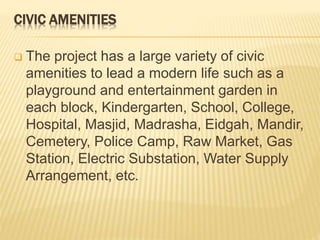 CIVIC AMENITIES
 The project has a large variety of civic
amenities to lead a modern life such as a
playground and entertainment garden in
each block, Kindergarten, School, College,
Hospital, Masjid, Madrasha, Eidgah, Mandir,
Cemetery, Police Camp, Raw Market, Gas
Station, Electric Substation, Water Supply
Arrangement, etc.
 