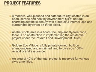 PROJECT FEATURES
 A modern, well-planned and safe future city located in an
open, serene and healthy environment full of natural
charming aesthetic beauty with a beautiful internal lake and
surrounded by rivers on three sides.
 As the whole area is a flood-free, airplane fly-free zone,
there is no obstruction in implementing the residential
project under the Private Land Development Rules.
 Golden Eco Village is fully private-owned, built on
unencumbered and untainted land to give you 100%
reliability and assurance.
 An area of 40% of the total project is reserved for various
civic amenities.
 
