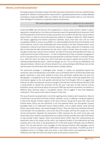 11 | P a g e
Women, and female perpetration
One large question that keeps arising in this field is the place of patriarchy, feminism, and the female
perpetrator. Whether intimate partner violence (IPV) is a gendered phenomenon is widley debated
according to Leisenring (2008). Dixon et al (2012) say that preconceived views on such elements
allow ideological frameworks to supersede evidence based lenses.
‘The central dogma of patriarchal motivation is adhered to by researchers’
(Dixon, et al, 2012)
Leisenring (2008) says that DA was first recognised as a serious social concern rooted in sexism,
oppression, and patriarchy in the sixties and seventies as part of a growing feminist movement. DAIP
said that opponents of this feminist analysis say women are as violent and that this mutual violence
means there is a need for arrest and prosecution policies to change to reflect this. With evidence
still heavily suggesting that women experience domestic abuse more than men and are more
susceptible to death or serious injury (DAIP), it is understandable that this feminist framework is still
at the forefront, and sits most comfortably with those working in the field. However what is more
noteworthy is that we must strive to know the reasons why it exists, patriarchy or otherwise, to be
able to formulate the best interventions for the victim; male or female. Dixon et al state, it is not
enough to know that a person has hit another, we need to know why they decided to hit them, to
understand the function of that action – is it fear of abandonment? Poor emotional management?
So if it is not patriarchy as so commonly assumed what else could it be? Gender is a risk factor (Dixon
et al, 2012) but there are others too, and to find them we need to explore the function for the
individual perpetrating the abuse – what do they get out of it. This is the key to rehabilitation and
reduced recidivism. Women are still more afraid of men, and according to DAIP 85 per cent of men
said they were not afraid when their female partner initiated violence.
The patriarchal paradigm is challenged when samples in studies are broadened beyond the
commonly used crime perpetrators and shelter users according to Stith et al (2012) who states that
gender asymmetry is seen when looking at arrest rates and shelter seeking rates but when the
demographic is broadened to be more representative of the wider community perpetration and
victimisation appears to be more gender symmetrical than first thought. Stith et al suggest that
violence can often be reciprocal, but one must again note that here only the physical element of DA
is being looked at. Would this symmetry still be the case if we were to take coercive control,
emotional, sexual, and financial abuse into account? DAIP says that men and women use violence in
different ways; domestic abuse is not gender neutral, and to suggest it may have dangerous
implications. There seems to be a lack of research in this area.
The issue of women as perpetrators is one that is gaining more credence with researchers. Dixon et
al state that it can be hard to tell who initiates, retaliates, resists, or defends. A study by Capaldi et
al found that female initiation appears to be most common among 18-25 year olds. Dixon and
Graham-Kevan (2011) say that patriarchy is still one potential factor, but that gender inclusive
paradigms help us to understand mutual violence better, such as power theory; social learning
theory; personality theory; and nested-ecological theory. They also state that contextual elements
must be taken into consideration, such as the role of the couple, and how the couple are in their
normal environment. Separate risk assessment is often necessary for the victim to be open and
honest about their situation, but observation as a couple could also provide some useful information
to help provide further support. Dixon and Graham-Kevan (2011) state that understanding the
attachment style of the couple can be useful, and a general analysis of the relationship can help
ascertain who is the victim or the perpetrator of if in fact both parties fulfil both roles at different
points. This sits with Johnson’s four analogies of Inter-personal Violence (IPV) typologies and his
research on common couple violence (1999) which we explore more below. The DAIP says that if
mandatory arrest is no longer used, dual arrest is more likely (victim and perpetrator) which is
ineffective and makes the victim less likely to pick up the phone a second time.
 