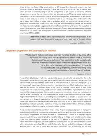 12 | P a g e
Arrest is often not favoured by female victims of DA because their foremost concerns are their
immediate financial well-being especially if there are children in the home. This is another area
where the lack of understanding on all the components of DA creates a barrier to effective
intervention, as where there is violence, there are often elements of financial abuse, and coercive
control which can include monetary control. Without the perpetrator, a women may be left without
access to bank accounts or funds, and therefore unable to pay bills or put food on the table – this
fear is bigger than the fear of future violence and abuse which has become normalised to them in
many cases. Andrews and Miller (2013) state that the more women police there are, the more
arrests there are likely to be, suggesting that male officers still do not understand the issues fully or
respect DA as a serious issue. Representative Bureaucratic Theory says that organisations are more
responsive to the public if the demographic of personnel reflects that of the community they serve
(Andrews and Miller, 2013).
‘There needs to be an active representation on behalf of women’s interest at the
bureaucratic level. Especially in a gendered policy area such as domestic abuse’
(Andrews and Miller, 2013)
Perpetrator programmes and other resolution methods
‘What is clear is that domestic abuse is diverse. The latest iteration of the Home Office
definition is necessarily broad, and recognises a much wider range of behaviours
that can constitute abuse and control than previously. It is this same diversity,
however, that necessitates the urgent understanding of domestic abuse in its
micro form rather than as an all-encompassing term, because the
characteristics of a case of long term systematic controlling abuse
are very different to those of a case of ‘one-off’ violence.’
(Rowland, J. 2013)
These differing behaviours that make up domestic abuse are currently not accounted for in the
system which is one of the reasons we see such a high attrition rate with domestic abuse cases. This
attrition rate has an erosion effect on the level of deterrent impact. As stated by Chicago (2012), to
be economically viable law enforcement activity must be a deterrent. Most studies (and ergo most
laws) fail to address the different types of DA (such as coercive control which is soon to be
incorporated into law) (Leisenring, 2008). Johnson (2006) identified four types of intimate partner
violence (IPV): situational couple violence, violent resistance, intimate terrorism, and mutual violent
control. When considering the best intervention for perpetrators we must consider how to gain
insight into the behavioural causes, according to Rowland (2013), to be able to prevent abuse not
merely react to it. Rowland suggests that this blind commitment to prosecution within domestic
abuse cases means that the use of alternative resolutions such as out of court disposals and other
discretionary methods such as DA protection orders, and DA protection notices (Matczak, 2011) is
restricted when in fact they may be in the victim’s best interest.
There are alternatives to the mandatory arrest policy. Project Cara (a pilot project in Hampshire)
looked to use conditional cautions and perpetrator workshops with domestic abuse perpetrators.
Voluntary DA programmes and those attached as a condition to a caution as in project Cara also
reduce repeat offending according to Sherman (2014) by up to 46 per cent which translates into a
25 per cent total cost saving compared to the costs of CJS options. In the year pilot of the project
where there were two groups, one with conditional cautions alone and one with conditional caution
with a perpetrator workshop, 18 per cent of those who did not go to the workshop reoffended
whereas only 11 per cent of those who did attend reoffended. This is promising, but not that
 
