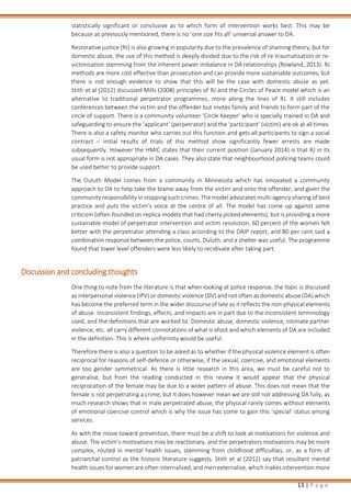 13 | P a g e
statistically significant or conclusive as to which form of intervention works best. This may be
because as previously mentioned, there is no ‘one size fits all’ universal answer to DA.
Restorative justice (RJ) is also growing in popularity due to the prevalence of shaming theory, but for
domestic abuse, the use of this method is deeply divided due to the risk of re-traumatisation or re-
victimisation stemming from the inherent power imbalance in DA relationships (Rowland, 2013). RJ
methods are more cost effective than prosecution and can provide more sustainable outcomes, but
there is not enough evidence to show that this will be the case with domestic abuse as yet.
Stith et al (2012) discussed Mills (2008) principles of RJ and the Circles of Peace model which is an
alternative to traditional perpetrator programmes, more along the lines of RJ. It still includes
conferences between the victim and the offender but invites family and friends to form part of the
circle of support. There is a community volunteer ‘Circle Keeper’ who is specially trained in DA and
safeguarding to ensure the ‘applicant’ (perpetrator) and the ‘participant’ (victim) are ok at all times.
There is also a safety monitor who carries out this function and gets all participants to sign a social
contract – initial results of trials of this method show significantly fewer arrests are made
subsequently. However the HMIC states that their current position (January 2014) is that RJ in its
usual form is not appropriate in DA cases. They also state that neighbourhood policing teams could
be used better to provide support.
The Duluth Model comes from a community in Minnesota which has innovated a community
approach to DA to help take the blame away from the victim and onto the offender, and given the
community responsibility in stopping such crimes. The model advocates multi-agency sharing of best
practice and puts the victim’s voice at the centre of all. The model has come up against some
criticism (often founded on replica models that had cherry picked elements), but is providing a more
sustainable model of perpetrator intervention and victim resolution. 60 percent of the women felt
better with the perpetrator attending a class according to the DAIP report, and 80 per cent said a
combination response between the police, courts, Duluth, and a shelter was useful. The programme
found that lower level offenders were less likely to recidivate after taking part.
Discussion and concluding thoughts
One thing to note from the literature is that when looking at police response, the topic is discussed
as interpersonal violence (IPV) or domestic violence (DV) and not often as domestic abuse (DA) which
has become the preferred term in the wider discourse of late as it reflects the non-physical elements
of abuse. Inconsistent findings, effects, and impacts are in part due to the inconsistent terminology
used, and the definitions that are worked to. Domestic abuse, domestic violence, intimate partner
violence, etc. all carry different connotations of what is afoot and which elements of DA are included
in the definition. This is where uniformity would be useful.
Therefore there is also a question to be asked as to whether if the physical violence element is often
reciprocal for reasons of self-defence or otherwise, if the sexual, coercive, and emotional elements
are too gender symmetrical. As there is little research in this area, we must be careful not to
generalise, but from the reading conducted in this review it would appear that the physical
reciprocation of the female may be due to a wider pattern of abuse. This does not mean that the
female is not perpetrating a crime, but it does however mean we are still not addressing DA fully, as
much research shows that in male perpetrated abuse, the physical rarely comes without elements
of emotional coercive control which is why the issue has come to gain this ‘special’ status among
services.
As with the move toward prevention, there must be a shift to look at motivations for violence and
abuse. The victim’s motivations may be reactionary, and the perpetrators motivations may be more
complex, routed in mental health issues, stemming from childhood difficulties, or, as a form of
patriarchal control as the historic literature suggests. Stith et al (2012) say that resultant mental
health issues for women are often internalised, and men externalise, which makes intervention more
 