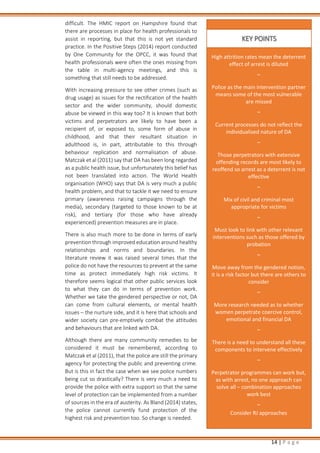 14 | P a g e
difficult. The HMIC report on Hampshire found that
there are processes in place for health professionals to
assist in reporting, but that this is not yet standard
practice. In the Positive Steps (2014) report conducted
by One Community for the OPCC, it was found that
health professionals were often the ones missing from
the table in multi-agency meetings, and this is
something that still needs to be addressed.
With increasing pressure to see other crimes (such as
drug usage) as issues for the rectification of the health
sector and the wider community, should domestic
abuse be viewed in this way too? It is known that both
victims and perpetrators are likely to have been a
recipient of, or exposed to, some form of abuse in
childhood, and that their resultant situation in
adulthood is, in part, attributable to this through
behaviour replication and normalisation of abuse.
Matczak et al (2011) say that DA has been long regarded
as a public health issue, but unfortunately this belief has
not been translated into action. The World Health
organisation (WHO) says that DA is very much a public
health problem, and that to tackle it we need to ensure
primary (awareness raising campaigns through the
media), secondary (targeted to those known to be at
risk), and tertiary (for those who have already
experienced) prevention measures are in place.
There is also much more to be done in terms of early
prevention through improved education around healthy
relationships and norms and boundaries. In the
literature review it was raised several times that the
police do not have the resources to prevent at the same
time as protect immediately high risk victims. It
therefore seems logical that other public services look
to what they can do in terms of prevention work.
Whether we take the gendered perspective or not, DA
can come from cultural elements, or mental health
issues – the nurture side, and it is here that schools and
wider society can pre-emptively combat the attitudes
and behaviours that are linked with DA.
Although there are many community remedies to be
considered it must be remembered, according to
Matczak et al (2011), that the police are still the primary
agency for protecting the public and preventing crime.
But is this in fact the case when we see police numbers
being cut so drastically? There is very much a need to
provide the police with extra support so that the same
level of protection can be implemented from a number
of sources in the era of austerity. As Bland (2014) states,
the police cannot currently fund protection of the
highest risk and prevention too. So change is needed.
High attrition rates mean the deterrent
effect of arrest is diluted
~
Police as the main intervention partner
means some of the most vulnerable
are missed
~
Current processes do not reflect the
individualised nature of DA
~
Those perpetrators with extensive
offending records are most likely to
reoffend so arrest as a deterrent is not
effective
~
Mix of civil and criminal most
appropriate for victims
~
Must look to link with other relevant
interventions such as those offered by
probation
~
Move away from the gendered notion,
it is a risk factor but there are others to
consider
~
More research needed as to whether
women perpetrate coercive control,
emotional and financial DA
~
There is a need to understand all these
components to intervene effectively
~
Perpetrator programmes can work but,
as with arrest, no one approach can
solve all – combination approaches
work best
~
Consider RJ approaches
KEY POINTS
 