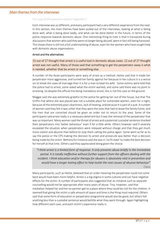 17 | P a g e
Main themes from the interviews
Full copy of the questions asked in Appendix 2.
Each interview was so different, and every participant had a very different experience from the next.
In this section, the main themes have been pulled out of the interviews, looking at what is being
done well, what is being done badly, and what can be done better in the future, in terms of the
police response towards domestic abuse. One interesting thing to note is that it transpired during
discussions that women who said they were no longer being abused, were in fact still being harassed.
This shows there is still not a full understanding of abuse, even for the women who have sought help
with domestic abuse organisations.
Arrest and the alternatives
15 out of 27 thought that arrest is a useful tool in domestic abuse cases. 12 out of 27 thought
arrest was not useful. Many of those said that something to get the perpetrator away is what
is needed, whether that be arrest or something else.
A number of the Asian participants were wary of arrest as a method. Hettie said that it made her
perpetrator more aggressive, and turned her family against her because in her culture it is a worse
sin to break the vows of marriage than it is for a man to beat his wife. Some victims were told that
the police had to arrest, some asked what the victim wanted, and some said there was no point in
arresting. So despite the official line being mandatory arrest, this is not the case on the ground.
Maggie said she was extremely grateful to the police for getting her out of the house, but that The
Griffin Pub where she was placed was not a suitable place for vulnerable women, even for a night,
because of the extremely poor cleanliness, lack of heating, and because it is part of a pub. A number
of women said they felt it was unfair that they were the ones that had to leave the family home, and
the men that are convicted should be given an order not to return to the area. Some of the
participants said arrest really is a necessary deterrent but it was the removal of the perpetrator that
was so important. Many women said the threat of arrest and a potential custodial sentence shocked
their perpetrators into ‘better behaviour’ even if for a little while. Others however said it severely
escalated the situation when perpetrators were released without charge and that they got much
more violent and abusive than before to stop them calling the police again. Some went so far as to
say the police or the CPS making the decision to arrest and prosecute was better than a decision
being made by the victim. Bethany for instance said she was in ‘no fit state’ to make the best decision
for herself at that time. Others said they appreciated being given the choice.
“I think arrest is a limited form of response. It only prevents abuse briefly in the immediate
period. It is totally ineffective without further support from the officers dealing with the
incident. I think education and/or therapy for abusers is absolutely vital in prevention and
would have a longer lasting effect to help tackle the root causes of abusive behaviour”
Clara
Many participants, such as Hettie, believed that an order meaning the perpetrator could not come
back would have been more helpful. Arrest is a big stigma in some cultures and can have negative
effects for the victim. A number of participants also suggested that an initiative such as separate
counselling would not be appropriate after many years of abuse. Tina, however, said that
mediation helped her and her ex-partner get to a place where they could be civil for the children. It
seemed that giving the victim a safe amount of space and time is the thing most required. Others
said that some form of education or perpetrator programme would also be good, but others felt
anything less than a custodial sentence would belittle what they went through. Again highlighting
how different each case, and each victim’s experience really is.
 