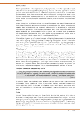 18 | P a g e
Communications
Follow up calls after the police response were greatly appreciated, where they happened, especially
when this led to further support through signposting. However it does not appear to be common
practice as a number of participants did not have this experience, and very much wished that the
police had been more communicative after the initial response. Ensuring victims have support
options, whether there will be a prosecution or not, should be part of the police response. They
should provide information on local and national domestic abuse organisations, and refer where
necessary.
Where many victims are moved to another part of the country when they need to find a refuge, they
often have to deal with two different police forces to move their case against the perpetrator
forward. Many participants said that there were huge discrepancies between forces, some saying
that Hampshire was fantastic, others saying it was dreadful, which shows that domestic abuse is not
always being dealt with consistently even within the county. One thing some of the participants in
this situation agreed upon was that police forces need to communicate with one another better to
ensure that justice is done, and the victim is in the best possible hands.
Alice said that the worst part of her experience was walking into the police station to report a marital
rape, and the officer at the counter insisting she state what she was there to report in the public
waiting room. When Alice asked for a private room the officer said there wasn’t one, although as
soon as she disclosed she was taken to a side room, which was infuriating. She said if she had not
had a friend there she would have walked out.
‘Mutual violence’
In the sample there were only a few victims who said there had been some form of mutual violence.
Janet said that she retaliated in self-defence and because of this the police said they could not put a
restraining order in place. Although there is academic literature that suggests mutual violence may
be more common than most of us would believe, with the primary evidence it seems that law
enforcers and support agencies must tread carefully in this area because more often than not it will
be self-defence. Even though hitting out is still illegal, in a wider pattern of abuse and control, one
needs to take a step back and look at the whole situation before deciding who the abuser is and who
is the abused – or worse, believing there is no DA because both partners appear to be abusive.
Taking the wider history and context into account
“They [the police] need to realise that I had nine years before this and they need to realise
how much it took for me to finally pick up the phone. Just because the bruises weren’t visible
on that instance, they then didn’t take me seriously. I lost all faith in the police.”
(Hettie)
It was quite evident that many participants felt when they had called the police they thought the
officers were treating the event as a single incident, where in almost every case there was more
historic abuse and this one incident was part of a wider pattern. Many women said that the police
were only interested in the then and now, even if they were trying to report something in the past
as well.
Timing
Many of the participants expressed their dissatisfaction with the slow response of the police in
arriving at a scene after a call. Many also understood that the police were busy, but there were some
cases where even when there was a red flag indicating domestic abuse and immediate danger, the
police failed to respond swiftly. A number of participants also said that they felt the police were
trying to rush through their interviews on scene, and did not see domestic abuse as a serious enough
crime to spend their time on.
 