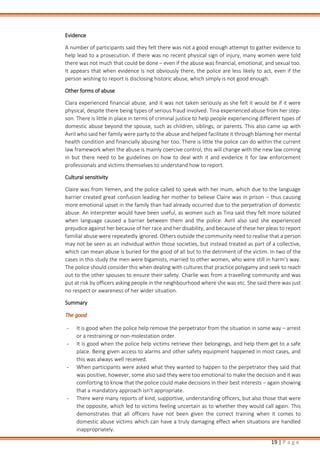 19 | P a g e
Evidence
A number of participants said they felt there was not a good enough attempt to gather evidence to
help lead to a prosecution. If there was no recent physical sign of injury, many women were told
there was not much that could be done – even if the abuse was financial, emotional, and sexual too.
It appears that when evidence is not obviously there, the police are less likely to act, even if the
person wishing to report is disclosing historic abuse, which simply is not good enough.
Other forms of abuse
Clara experienced financial abuse, and it was not taken seriously as she felt it would be if it were
physical, despite there being types of serious fraud involved. Tina experienced abuse from her step-
son. There is little in place in terms of criminal justice to help people experiencing different types of
domestic abuse beyond the spouse, such as children, siblings, or parents. This also came up with
Avril who said her family were party to the abuse and helped facilitate it through blaming her mental
health condition and financially abusing her too. There is little the police can do within the current
law framework when the abuse is mainly coercive control, this will change with the new law coming
in but there need to be guidelines on how to deal with it and evidence it for law enforcement
professionals and victims themselves to understand how to report.
Cultural sensitivity
Claire was from Yemen, and the police called to speak with her mum, which due to the language
barrier created great confusion leading her mother to believe Claire was in prison – thus causing
more emotional upset in the family than had already occurred due to the perpetration of domestic
abuse. An interpreter would have been useful, as women such as Tina said they felt more isolated
when language caused a barrier between them and the police. Avril also said she experienced
prejudice against her because of her race and her disability, and because of these her pleas to report
familial abuse were repeatedly ignored. Others outside the community need to realise that a person
may not be seen as an individual within those societies, but instead treated as part of a collective,
which can mean abuse is buried for the good of all but to the detriment of the victim. In two of the
cases in this study the men were bigamists, married to other women, who were still in harm’s way.
The police should consider this when dealing with cultures that practice polygamy and seek to reach
out to the other spouses to ensure their safety. Charlie was from a travelling community and was
put at risk by officers asking people in the neighbourhood where she was etc. She said there was just
no respect or awareness of her wider situation.
Summary
The good
- It is good when the police help remove the perpetrator from the situation in some way – arrest
or a restraining or non-molestation order.
- It is good when the police help victims retrieve their belongings, and help them get to a safe
place. Being given access to alarms and other safety equipment happened in most cases, and
this was always well received.
- When participants were asked what they wanted to happen to the perpetrator they said that
was positive, however, some also said they were too emotional to make the decision and it was
comforting to know that the police could make decisions in their best interests – again showing
that a mandatory approach isn’t appropriate.
- There were many reports of kind, supportive, understanding officers, but also those that were
the opposite, which led to victims feeling uncertain as to whether they would call again. This
demonstrates that all officers have not been given the correct training when it comes to
domestic abuse victims which can have a truly damaging effect when situations are handled
inappropriately.
 