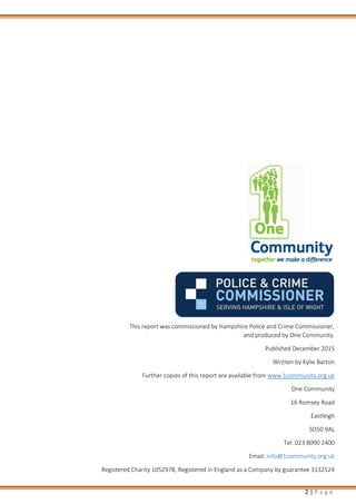 2 | P a g e
This report was commissioned by Hampshire Police and Crime Commissioner,
and produced by One Community.
Published December 2015
Written by Kylie Barton
Further copies of this report are available from www.1community.org.uk
One Community
16 Romsey Road
Eastleigh
SO50 9AL
Tel: 023 8090 2400
Email: info@1community.org.uk
Registered Charity 1052978, Registered in England as a Company by guarantee 3132524
 