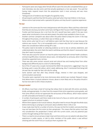 20 | P a g e
- Participants were very happy when female officers were the ones who completed follow ups or
took interviews, but also some said that actually speaking to a man was easier. Tina said that
having males respond meant that the perpetrator took it more seriously and was more
threatened.
- Taking pictures of evidence was thought of as good by many.
- All participants said that they felt the police acted well when they had children in the house.
- Where victims had contact with a specialist DV police unit they found it a positive experience.
The bad
- Lateness to the scene was the most cited grievance with the police. Many said they understood
that they are very busy, but when some had a red flag on their houses it didn’t feel good enough.
- Frankie said that because she is not from the UK it would have been useful if she was more
aware what constituted a crime and what powers the police have available to them to use.
- Another common complaint was about when the police failed to keep the victim in the loop
throughout the process, or when there was no follow up call.
- Some victims who had hit out in self-defence were told that they had no case because the
violence was mutual. This is not acceptable and is a reason why the full context needs to be
taken into consideration before writing off a case.
- The police need to be better at collecting evidence so not to rely on witness statement, and
understand when the victim feels the need to withdraw and that this doesn’t necessarily mean
they don’t want to prosecute.
- There was also cause for concern on how the police treat those with mental health conditions
and learning difficulties in domestic abuse cases, not taking them as seriously, when in fact they
should be supported more, not less.
- There was also some concern around racial and cultural bias and treating those from other
backgrounds differently due to a lack of understanding.
- Out of the 27 cases only a couple mentioned the DASH risk assessment, suggesting it may not
be being used in every DA callout, which needs addressing. Also Fi mentioned that being told
she was low risk made her feel a bit silly for calling.
- Some women said that after they entered refuge, interest in their case dropped, and
communications worsened.
- The police were reported to be more dismissive when alcohol was involved. Research shows
that where there is mutual substance misuse, abuse is more likely and so the police should in
fact be more alert to DA in these situations.
Changed needed
- All officers must have a level of training that allows them to deal with DA victims sensitively,
kindly, and appropriately. It is clear from this research that victim experience varies greatly, and
that some officers still do not appreciate the seriousness of the offence, which means women
are left vulnerable and hesitant to call again.
- A number of participants said there needs to be more of a focus on victims with some kind of
support structure or protocol in place.
- Where there appears to be mutual violence, the police need to ensure they get the whole story
before dismissing or jumping to conclusions about whether there is DA or not.
- It was made clear that for a number of victims, this was not the first incident, and also that they
may not have been the first victim to their perpetrator. This means that the police must take
into consideration the perpetrator’s history with the current victim, and any potential past
victims through looking at their record, etc.
- There is a need to ensure privacy is kept intact and that victims are not asked to talk about their
experience in public spaces, or talk to other members of the public about a case without
checking with the victim first as it could put them at greater risk.
 