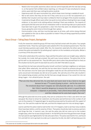 21 | P a g e
- Needs to be more public awareness about coercive control especially with the new law coming
in, so that women feel confident about reporting, as in the past if it was not physical or sexual,
victims were told there was nothing the police could do.
- Experiences with 101 were inconsistent too, which shows more training is needed all round.
- Not to tell victims that they are low risk if they come out as so on the risk assessment as it
belittles their situation and may make it unlikely for them to call again if the situation escalates.
- It seemed as though officers were either too quick to arrest without checking there was enough
evidence, or too quick to do nothing without checking if there was evidence. The majority of
participants felt that some sort of non-molestation order or restraining order put in place would
have been best to give the perpetrator a clear time that they were not allowed back to the
house, giving the victim time to think through their options.
- Communication is key, and lines must be kept open at all times, with victims being informed
and updated on the case as often as possible no matter if they are being supported by another
organisation or not.
Focus Group – Taking Steps Project, Basingstoke
Firstly the researcher asked the group of 8 how many had had contact with the police. Four people
raised their hands. These four participants were asked to fill in the standard questionnaire. Then the
usual interview questions were asked. After this, the researcher asked why the others were yet to
contact the police and asked for the whole group’s opinion on the mandatory arrest policy. Below is
a summary of the discussion held.2
Firstly when asked about the outcomes, Pippa said that the police came out straight away, talked to
her outside, him inside, both got arrested. She said it was mutual violence. The police then let her
go first with no risk assessment etc. They did offer panic alarms when they phoned back to check on
the situation but by this point he was back too and so she didn’t feel able to say yes.
Nia said that she had never phoned the police herself, and that it had been neighbours or witnesses
that called. When asked why, she said that she has never done it herself as someone else got there
first. She said even once her seven year old daughter made the call. She said that the first time they
came around and interviewed, but did not arrive quickly. She said only one of the calls resulted in
the husband being arrested, and that she felt that was enough because it has scared him into not
doing it again – he is afraid of prison. She said:
“That one time they did arrest him, he came back and swore never to lay a hand on me again
because he was s**t scared of going to prison – and he has stuck to it.
The emotional abuse hasn’t stopped, but I feel physically safe now. It is a deterrent.
But I think it would be dangerous to assume that arrest is a good thing for
everyone – it depends on personality, I had a friend whose bloke got arrested
and then released and he came back angrier than ever”.
Although the police did not arrive quickly, they sent an ambulance first in Nia’s case which she said
was good. Nia chose to retract her statement, but the police warned that due to the number of call
outs to the property if it happened again he would be prosecuted by the police with the support of
Nia or not. She said this made her feel safe, and that this helped scare him into not doing it again.
Leanne said that the police need to look further into it if it happens, look to see how many incidents
there have been before, and the severity of them. That police should also look to previous partners
and things like that. In Leanne’s case, she said the police also did not come out to the incident
straight away, when her ex was trying to break in. He had left by the time they got there even though
she had said she was frightened for her kids who were there. The police searched for him, and found
him and told him not to go back (no order put in place) but he did, she didn't call back because she
2
This session was not recorded, as one participant did not wish to be audio recorded.
 