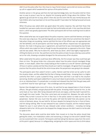 22 | P a g e
didn't trust the police after that. She chose to ring a friend instead. Leanne did not receive any follow
up call or support which weakened her opinion of the police further.
Another person in the group said that she had reported dodgy texts, but the police told her there
was no way to prove it was her ex, despite him knowing specific things about the children. They
agreed to go and ask him to stop, which it then did, but the victim felt this was merely because she
had children who may have been at risk and they wouldn’t have taken her feeling harassed seriously
otherwise.
When the group was asked what was good about the police response, Nia said that those that
handled her case were really nice and made her feel comfortable and safe. In her case they did check
back in, which was greatly appreciated. The other participants did not have anything more to add on
this question.
When asked what was not so good about the police response, Leanne said that lateness arriving to
the scene was a big issue. She said that logically you know it takes time but sometimes that doesn't
help when things are escalating. Leanne said that the tone of the officers was not appropriate and
she felt belittled, and all participants said that having male officers respond was not appropriate.
Damien, the male in the group was in agreement, and said that he was interviewed by two female
officers which also made him feel as though he was the perpetrator as opposed to the victim. Pippa
said she was asked, ‘Why has he done this, what have you done’, which was highly inappropriate –
shifting the blame on to her. Nia said that one time the police arrived, he was ordering a pizza whilst
sat on her sofa, showing a complete disregard for the seriousness of her situation.
When asked what the police could have done differently, the first answer was they could have got
there on time. The group broke into a discussion about how the police should investigate things
better, in more depth, rather than simply looking at that incident as a one off. Damien said they get
24 hours in police custody and that they should use it well to investigate. All agreed that it was good
practice that the police should let the victim know when the perpetrator was going to be released.
The participants were then asked if arrest is useful. Damien said that arrest can be useful to calm
the situation down, and Nia added that the fear of being arrested helps - knowing there is a higher
authority than them is quite a powerful thing. Leanne then said that it can lead to the situation
worsening. Another participant added that it is very much down to personality, so it has to be looked
at on an individual basis. If a perpetrator is arrested and released they feel that they got away with
it, and think ‘how far have I got to go’ – like a challenge said one participant.
Damien then divulged some more of his story. He said that he was slapped twice in front of police
officers. She got arrested, and got physical with the police. Arresting made it worse for him, as she
came back an hour later after being released (still drunk and angry), and they hadn’t warned him,
and fought him even harder. They then came back and arrested him. Between the wife and the
mother they turned it around on him in that hour in the police station to make out he was the
perpetrator. Damien felt very much that the police still hold the belief that only women can be
victims of domestic abuse. He was held for 36 hours despite him being hit by her in front of them,
and him doing nothing. After he was released he was rushed to hospital, and the medical reports
helped his case in court where he was released under certain conditions – including not being
allowed to talk to her. At this point she dropped the charges because she didn’t want to not be able
to speak to him.
The discussion about what could be done better then moved on to how the police should help
getting the orders, non-molestation orders and restraining, or doing it on the victim’s behalf if they
are too scared (with their consent). Participants said that taking that decision away from the victim
at this point is good, because it is safeguarding, and giving the victim space and time to think about
 