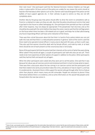 23 | P a g e
their next move3
. One participant said that the National Domestic Violence Helpline can help get
orders in place within 24 hours and so if the police are unable for any reason the victim should at
least be informed about other options such as this. Damien said it would be good if the police carried
leaflets of local support agencies etc. in their vehicles to give to victims so they are not left
completely alone.
Another idea by the group was that police should offer to drive the victim to somewhere safe (a
friend or a relative) to make sure they are safe. Also that the police should escort victims that need
to go back to the house to collect belongings etc. One participant then pointed out that a call back
after initial response, may not always be appropriate if the perpetrator had returned, and so this
should be discussed with the victim before they leave the scene. Leanne said that the red flag system
on the house when there has been a DA related call out is good, and helps her to feel safe knowing
any future responding officers will have some indication of the history.
There was then a brief discussion about the fact that it is hard to find a police station you can just
walk into now and that there is a reduced police presence in general. Some of the victims said that
there need to be specialist trained officers in every area to deal with DA cases, as there is with rape.
They also said that women should be dealt with by female officers, and male by male, or at least
there should be one of each present so that unconscious bias is not at play.
None of the participants felt that the police had their interests at the centre of what they were doing.
When asked if they would call again, a couple of participants said ‘well who else can we call’. There
needs to be more awareness of other options of support in addition to the police. Other participants
said they had lost faith and would not call again.
When the other participants were asked why they were yet to call the police. One said that it was
because her abuse was all coercive control and emotional and that it is hard to know what to report.
There was then a discussion about the law coming in on coercive control and the participants said
that there needs to be clarity around what makes the crime, and advice on how to report it, and how
it is evidenced etc. At present there is little support for women who go through other forms of abuse
other than physical, which means many are left vulnerable. People are reluctant to phone if they
themselves believe there is no evidence, and so some information on this would help people come
forward when the new law comes in.
3
Point of note: some would say this is removing agency from the victim when they need to be in control. But this was not the opinion of these victims, who felt
having someone step in would be beneficial at this point because it is safeguarding in their best interests – again this would need to be assessed on a case by
case basis.
 
