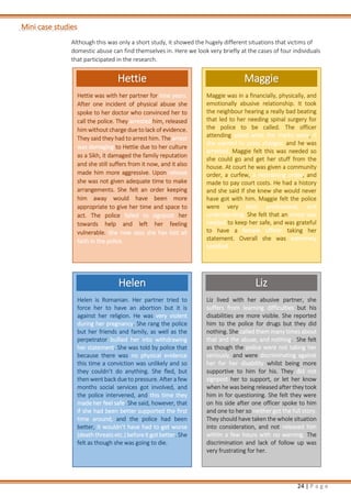 24 | P a g e
Mini case studies
Although this was only a short study, it showed the hugely different situations that victims of
domestic abuse can find themselves in. Here we look very briefly at the cases of four individuals
that participated in the research.
Hettie
Hettie was with her partner for nine years.
After one incident of physical abuse she
spoke to her doctor who convinced her to
call the police. They arrested him, released
him without charge due to lack of evidence.
They said they had to arrest him. The arrest
was damaging to Hettie due to her culture
as a Sikh, it damaged the family reputation
and she still suffers from it now, and it also
made him more aggressive. Upon release
she was not given adequate time to make
arrangements. She felt an order keeping
him away would have been more
appropriate to give her time and space to
act. The police failed to signpost her
towards help and left her feeling
vulnerable. She now says she has lost all
faith in the police.
Maggie
Maggie was in a financially, physically, and
emotionally abusive relationship. It took
the neighbour hearing a really bad beating
that led to her needing spinal surgery for
the police to be called. The officer
attending asked what the marks were, if
she wanted to press charges, and he was
arrested. Maggie felt this was needed so
she could go and get her stuff from the
house. At court he was given a community
order, a curfew, a restraining order, and
made to pay court costs. He had a history
and she said if she knew she would never
have got with him. Maggie felt the police
were very kind, professional, and
understanding. She felt that an arrest was
needed to keep her safe, and was grateful
to have a female officer taking her
statement. Overall she was extremely
satisfied.
Helen
Helen is Romanian. Her partner tried to
force her to have an abortion but it is
against her religion. He was very violent
during her pregnancy. She rang the police
but her friends and family, as well as the
perpetrator bullied her into withdrawing
her statement. She was told by police that
because there was no physical evidence
this time a conviction was unlikely and so
they couldn’t do anything. She fled, but
thenwent back due to pressure. After a few
months social services got involved, and
the police intervened, and this time they
made her feel safe. She said, however, that
if she had been better supported the first
time around, and the police had been
better, it wouldn’t have had to get worse
(death threats etc.) before it got better. She
felt as though she was going to die.
Liz
Liz lived with her abusive partner, she
suffers from learning difficulties but his
disabilities are more visible. She reported
him to the police for drugs but they did
nothing. She called them many times about
that and the abuse, and nothing. She felt
as though the police were not taking her
seriously, and were discriminating against
her for her disability whilst being more
supportive to him for his. They did not
signpost her to support, or let her know
when he was being released after they took
him in for questioning. She felt they were
on his side after one officer spoke to him
and one to her so neither got the full story.
They should have taken the whole situation
into consideration, and not released him
within a few hours with no warning. The
discrimination and lack of follow up was
very frustrating for her.
 