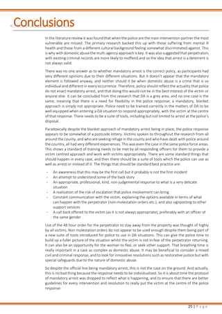 25 | P a g e
Conclusions
In the literature review it was found that when the police are the main intervention partner the most
vulnerable are missed. The primary research backed this up with those suffering from mental ill
health and those from a different cultural background feeling somewhat discriminated against. This
is why with domestic abuse the multi-agency approach is key. It was also suggested that perpetrators
with existing criminal records are more likely to reoffend and so the idea that arrest is a deterrent is
not always valid.
There was no one answer as to whether mandatory arrest is the correct policy, as participants had
very different opinions due to their different situations. But it doesn’t appear that the mandatory
element is followed anyway, and neither should it be when domestic abuse is a crime that is so
individual and different in every occurrence. Therefore, policy should reflect the actuality that police
do not enact mandatory arrest, and that doing this would not be in the best interest of the victim or
anyone else. It can be concluded from this research that DA is a grey area, and no one case is the
same, meaning that there is a need for flexibility in the police response; a mandatory, blanket
approach is simply not appropriate. Police need to be trained correctly in the matters of DA to be
well equipped when entering a DA situation to respond appropriately, with the victim at the centre
of that response. There needs to be a suite of tools, including but not limited to arrest at the police’s
disposal.
Paradoxically despite the blanket approach of mandatory arrest being in place, the police response
appears to be somewhat of a postcode lottery. Victims spoken to throughout the research from all
around the county, and who are seeking refuge in the county and who have dealt with police around
the country, all had very different experiences. This was even the case in the same police force areas.
This shows a standard of training needs to be met by all responding officers for them to provide a
victim centred approach and work with victims appropriately. There are some standard things that
should happen in every case, and then there should be a suite of tools which the police can use as
well as arrest or instead of it. The things that should be standard best practice are:
- An awareness that this may be the first call but it probably is not the first incident
- An attempt to understand some of the back story
- An appropriate, professional, kind, non-judgemental response to what is a very delicate
situation
- A realisation of the risk of escalation that police involvement can bring
- Constant communication with the victim, explaining the options available in terms of what
can happen with the perpetrator (non-molestation orders etc.), and also signposting to other
support services
- A call back offered to the victim (as it is not always appropriate), preferably with an officer of
the same gender
Use of the 48 hour order for the perpetrator to stay away from the property was thought of highly
by all victims. Non molestation orders do not appear to be used enough despite them being part of
a new suite of tools introduced for police to use in DA situations. This can give the police time to
build up a fuller picture of the situation whilst the victim is not in fear of the perpetrator returning.
It can also be an opportunity for the woman to flee, or seek other support. That breathing time is
really important in a case as complex as domestic abuse. It may be beneficial to consider a mixed
civil and criminal response, and to look for innovative resolutions such as restorative justice but with
special safeguards due to the nature of domestic abuse.
So despite the official line being mandatory arrest, this is not the case on the ground. And actually,
this is no bad thing because the response needs to be individualised. So it is about time the protocol
of mandatory arrest was dropped to reflect what is happening, and to ensure that there are better
guidelines for every intervention and resolution to really put the victim at the centre of the police
response.
 
