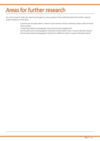 26 | P a g e
Areas for further research
As a short research study, this report has brought up many questions that could themselves form further research
studies. Below are a few ideas:
- If women are mutually violent, is there mutual coercive control, emotional, abuse, and/or financial
abuse at play?
- Is reporting related to demographic and socio-economic background?
- Are the police discriminating against those with mental health issues in cases of domestic abuse?
- Are the police discriminating against those from a different culture in cases of domestic abuse?
 