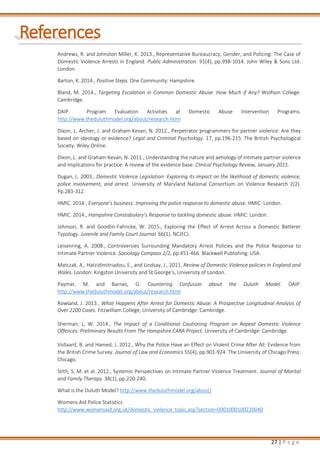 27 | P a g e
References
Andrews, R. and Johnston Miller, K. 2013., Representative Bureaucracy, Gender, and Policing: The Case of
Domestic Violence Arrests in England. Public Administration. 91(4), pp.998-1014. John Wiley & Sons Ltd:
London.
Barton, K. 2014., Positive Steps. One Community: Hampshire.
Bland, M. 2014., Targeting Escalation in Common Domestic Abuse: How Much if Any? Wolfson College:
Cambridge.
DAIP. Program Evaluation Activities at Domestic Abuse Intervention Programs.
http://www.theduluthmodel.org/about/research.html
Dixon, L. Archer, J. and Graham-Kevan, N. 2012., Perpetrator programmers for partner violence: Are they
based on ideology or evidence? Legal and Criminal Psychology. 17, pp.196-215. The British Psychological
Society: Wiley Online.
Dixon, L. and Graham-Kevan, N. 2011., Understanding the nature and aetiology of intimate partner violence
and implications for practice: A review of the evidence base. Clinical Psychology Review, January 2011.
Dugan, L. 2003., Domestic Violence Legislation: Exploring its impact on the likelihood of domestic violence,
police involvement, and arrest. University of Maryland National Consortium on Violence Research 2(2).
Pp.283-312.
HMIC. 2014., Everyone’s business: Improving the police response to domestic abuse. HMIC: London.
HMIC. 2014., Hampshire Constabulary’s Response to tackling domestic abuse. HMIC: London.
Johnson, R. and Goodlin-Fahncke, W. 2015., Exploring the Effect of Arrest Across a Domestic Batterer
Typology. Juvenile and Family Court Journal 66(1). NCJFCJ.
Leisenring, A. 2008., Controversies Surrounding Mandatory Arrest Policies and the Police Response to
Intimate Partner Violence. Sociology Compass 2/2, pp.451-466. Blackwell Publishing: USA.
Matczak, A., Hatzidimitriadou, E., and Lindsay, J., 2011. Review of Domestic Violence policies in England and
Wales. London: Kingston University and St George‘s, University of London.
Paymar, M. and Barnes, G. Countering Confusion about the Duluth Model. DAIP:
http://www.theduluthmodel.org/about/research.html
Rowland, J. 2013., What Happens After Arrest for Domestic Abuse: A Prospective Longitudinal Analysis of
Over 2200 Cases. Fitzwilliam College, University of Cambridge: Cambridge.
Sherman, L, W. 2014., The Impact of a Conditional Cautioning Program on Repeat Domestic Violence
Offences: Preliminary Results From The Hampshire CARA Project. University of Cambridge: Cambridge.
Vollaard, B. and Hamed, J. 2012., Why the Police Have an Effect on Violent Crime After All: Evidence from
the British Crime Survey. Journal of Law and Economics 55(4), pp.901-924. The University of Chicago Press:
Chicago.
Stith, S, M. et al. 2012., Systemic Perspectives on Intimate Partner Violence Treatment. Journal of Marital
and Family Therapy. 38(1), pp.220-240.
What is the Duluth Model? http://www.theduluthmodel.org/about/
Womens Aid Police Statistics
http://www.womensaid.org.uk/domestic_violence_topic.asp?section=0001000100220040
 