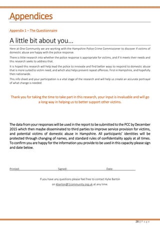 28 | P a g e
Appendices
Appendix 1 – The Questionnaire
A little bit about you...
Here at One Community we are working with the Hampshire Police Crime Commissioner to discover if victims of
domestic abuse are happy with the police response.
There is little research into whether the police response is appropriate for victims, and if it meets their needs and
this research seeks to address that.
It is hoped this research will help lead the police to innovate and find better ways to respond to domestic abuse
that is more suited to victim need, and which also helps prevent repeat offences. First in Hampshire, and hopefully
then nationwide.
This info sheet and your participation is a vital stage of the research and will help us create an accurate portrayal
of what change is needed.
Thank you for taking the time to take part in this research, your input is invaluable and will go
a long way in helping us to better support other victims.
The data from your responses will be used in the report to be submitted to the PCC by December
2015 which then maybe disseminated to third parties to improve service provision for victims,
and potential victims of domestic abuse in Hampshire. All participants’ identities will be
protected through changing of names, and standard rules of confidentiality apply at all times.
To confirm you are happy for the information you provide to be used in this capacity please sign
and date below.
Printed: Signed: Date:
If you have any questions please feel free to contact Kylie Barton
on kbarton@1community.org.uk at any time.
 