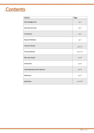 3 | P a g e
Contents
Section Page
Acknowledgements pp.4
Executive Summary pp.5
Introduction pp.6
Research Methods pp.7
Literature Review
pp.8-14
Primary Research pp.15-23
Mini Case Studies pp.24
Conclusions pp.25
Areas Requiring Further Research pp.26
References pp.27
Appendices pp.28-30
 