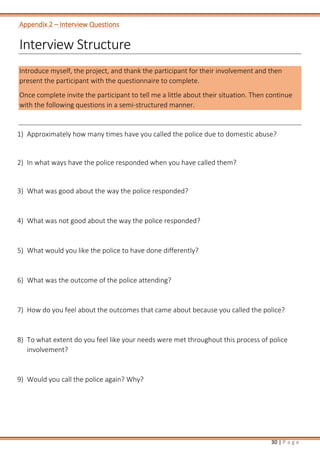 30 | P a g e
Appendix 2 – Interview Questions
Interview Structure
Introduce myself, the project, and thank the participant for their involvement and then
present the participant with the questionnaire to complete.
Once complete invite the participant to tell me a little about their situation. Then continue
with the following questions in a semi-structured manner.
1) Approximately how many times have you called the police due to domestic abuse?
2) In what ways have the police responded when you have called them?
3) What was good about the way the police responded?
4) What was not good about the way the police responded?
5) What would you like the police to have done differently?
6) What was the outcome of the police attending?
7) How do you feel about the outcomes that came about because you called the police?
8) To what extent do you feel like your needs were met throughout this process of police
involvement?
9) Would you call the police again? Why?
 