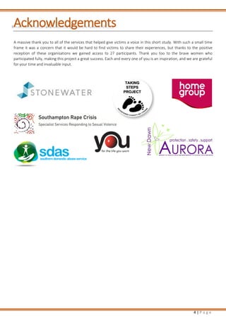 4 | P a g e
Acknowledgements
A massive thank you to all of the services that helped give victims a voice in this short study. With such a small time
frame it was a concern that it would be hard to find victims to share their experiences, but thanks to the positive
reception of these organisations we gained access to 27 participants. Thank you too to the brave women who
participated fully, making this project a great success. Each and every one of you is an inspiration, and we are grateful
for your time and invaluable input.
 