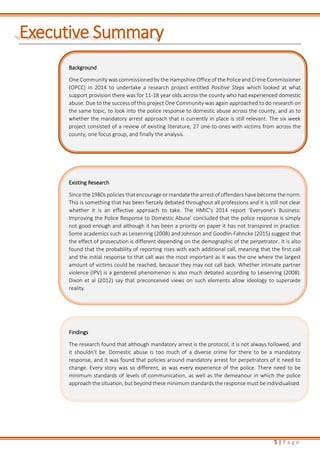 5 | P a g e
Executive Summary
Background
One Community was commissioned by the Hampshire Office of the Police and Crime Commissioner
(OPCC) in 2014 to undertake a research project entitled Positive Steps which looked at what
support provision there was for 11-18 year olds across the county who had experienced domestic
abuse. Due to the success of this project One Community was again approached to do research on
the same topic, to look into the police response to domestic abuse across the county, and as to
whether the mandatory arrest approach that is currently in place is still relevant. The six week
project consisted of a review of existing literature, 27 one-to-ones with victims from across the
county, one focus group, and finally the analysis.
Existing Research
Since the 1980s policies that encourage or mandate the arrest of offenders have become the norm.
This is something that has been fiercely debated throughout all professions and it is still not clear
whether it is an effective approach to take. The HMIC’s 2014 report ‘Everyone’s Business:
Improving the Police Response to Domestic Abuse’ concluded that the police response is simply
not good enough and although it has been a priority on paper it has not transpired in practice.
Some academics such as Leisenring (2008) and Johnson and Goodlin-Fahncke (2015) suggest that
the effect of prosecution is different depending on the demographic of the perpetrator. It is also
found that the probability of reporting rises with each additional call, meaning that the first call
and the initial response to that call was the most important as it was the one where the largest
amount of victims could be reached, because they may not call back. Whether intimate partner
violence (IPV) is a gendered phenomenon is also much debated according to Leisenring (2008).
Dixon et al (2012) say that preconceived views on such elements allow ideology to supersede
reality.
Findings
The research found that although mandatory arrest is the protocol, it is not always followed, and
it shouldn’t be. Domestic abuse is too much of a diverse crime for there to be a mandatory
response, and it was found that policies around mandatory arrest for perpetrators of it need to
change. Every story was so different, as was every experience of the police. There need to be
minimum standards of levels of communication, as well as the demeanour in which the police
approach the situation, but beyond these minimum standards the response must be individualised.
 