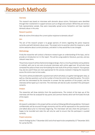 7 | P a g e
Research Methods
Overview
This research was based on interviews with domestic abuse victims. Participants were identified
through their involvement in support services such as refuge and outreach. Whilst they are not be a
fully representative sample, they were reasonably spread across Hampshire and have reported
domestic abuse in this area.
Research question
What do victims think about the current police response to domestic abuse?
Aim
The aim of the research project is to gauge opinions of victims regarding the police response
currently used with domestic abuse cases. The project aims to ascertain what the response is, what
victims welcome about current processes, and what it is they would like to see changed.
Methodology
Firstly the researcher will conduct a literature review to gain an understanding of the topic, and to
provide an introduction to it in the report. This will be using academic literature, journals, and any
relevant news items.
The primary research will be of phenomenological design, that is a mix of quantitative and qualitative
in method, with one to one semi-structured interviews with victims aged over 18 and who have
contacted the police at least once formulating the main bulk of the primary research. Focus groups
may also be used if these are more appropriate for the services involved in helping the researcher
access the victims due to time scales.
The victims will be provided with a questionnaire which will allow us to gather demographic data, as
well as a few key questions such as the number of times the victim has called the police. The victim
will then be interviewed by the researcher to answer the key questions of the project, and this
interview will be typed up in real time. The interviews will also be audio recorded if the participant
consents.
Analysis
The researcher will draw statistics from the questionnaires. The content of the type ups of the
interviews will then be analysed for key points and common themes which will formulate the bulk
of the report.
Ethics
All research undertaken in this project will be carried out following SRA ethical guidelines. Participant
confidentiality will be ensured through anonymity and this will be expressed on the questionnaire
and talked about prior to interviews beginning. The interviewer will also check the participant is
happy to be recorded and state this will only be used to ensure that the participant is quoted
correctly.
Project outcomes:
Interim findings by the 1st
December 2015 and a final report to be completed by 11th
December 2015
for use by the PCC.
 