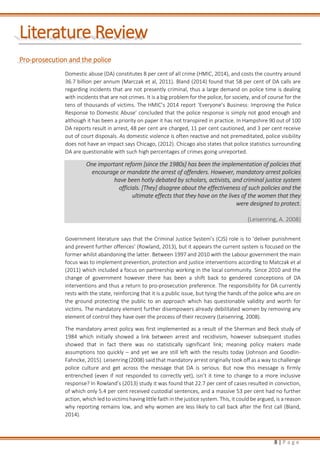8 | P a g e
Literature Review
Pro-prosecution and the police
Domestic abuse (DA) constitutes 8 per cent of all crime (HMIC, 2014), and costs the country around
36.7 billion per annum (Marczak et al, 2011). Bland (2014) found that 58 per cent of DA calls are
regarding incidents that are not presently criminal, thus a large demand on police time is dealing
with incidents that are not crimes. It is a big problem for the police, for society, and of course for the
tens of thousands of victims. The HMIC’s 2014 report ‘Everyone’s Business: Improving the Police
Response to Domestic Abuse’ concluded that the police response is simply not good enough and
although it has been a priority on paper it has not transpired in practice. In Hampshire 90 out of 100
DA reports result in arrest, 48 per cent are charged, 11 per cent cautioned, and 3 per cent receive
out of court disposals. As domestic violence is often reactive and not premeditated, police visibility
does not have an impact says Chicago, (2012). Chicago also states that police statistics surrounding
DA are questionable with such high percentages of crimes going unreported.
One important reform [since the 1980s] has been the implementation of policies that
encourage or mandate the arrest of offenders. However, mandatory arrest policies
have been hotly debated by scholars, activists, and criminal justice system
officials. [They] disagree about the effectiveness of such policies and the
ultimate effects that they have on the lives of the women that they
were designed to protect.
(Leisenring, A. 2008)
Government literature says that the Criminal Justice System’s (CJS) role is to ‘deliver punishment
and prevent further offences’ (Rowland, 2013), but it appears the current system is focused on the
former whilst abandoning the latter. Between 1997 and 2010 with the Labour government the main
focus was to implement prevention, protection and justice interventions according to Matczak et al
(2011) which included a focus on partnership working in the local community. Since 2010 and the
change of government however there has been a shift back to gendered conceptions of DA
interventions and thus a return to pro-prosecution preference. The responsibility for DA currently
rests with the state, reinforcing that it is a public issue, but tying the hands of the police who are on
the ground protecting the public to an approach which has questionable validity and worth for
victims. The mandatory element further disempowers already debilitated women by removing any
element of control they have over the process of their recovery (Leisenring, 2008).
The mandatory arrest policy was first implemented as a result of the Sherman and Beck study of
1984 which initially showed a link between arrest and recidivism, however subsequent studies
showed that in fact there was no statistically significant link; meaning policy makers made
assumptions too quickly – and yet we are still left with the results today (Johnson and Goodlin-
Fahncke, 2015). Leisenring (2008) said that mandatory arrest originally took off as a way to challenge
police culture and get across the message that DA is serious. But now this message is firmly
entrenched (even if not responded to correctly yet), isn’t it time to change to a more inclusive
response? In Rowland’s (2013) study it was found that 22.7 per cent of cases resulted in conviction,
of which only 5.4 per cent received custodial sentences, and a massive 53 per cent had no further
action, which led to victims having little faith in the justice system. This, it could be argued, is a reason
why reporting remains low, and why women are less likely to call back after the first call (Bland,
2014).
 