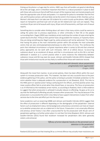 9 | P a g e
Picking up the phone is a huge step for victims. HMIC says that call handlers are good at identifying
DA at the call stage, and it is therefore important that there is a robust procedure in place to deal
with these calls and ensure that all staff that are part of the response team are trained properly and
have the appropriate suite of tools and powers. It is essential for police to remember that the first
call, and first police contact, will most likely not be the victim’s first instance of DA. Charities such as
Women’s Aid state that it can take over 30 incidents for a victim to pick up the phone. HMIC (2014)
report on Hampshire said that 6 per cent of calls are DA related and 3 per cent are repeats. They
constitute 30 per cent of all assaults with injury, 49 per cent of harassments, and 9 per cent of sexual
reports.
Something else to consider when thinking about call rates is that many victims could be averse to
calling the police due to previous experiences, or other criminality in their life or the people
surrounding them. Dugan (2003) says mandatory arrest could stop the number of cases entering the
system due to this fear. If they or their partner have a drug problem for instance, or if poverty means
they are doing something else illegal to get by, police presence will not be welcomed. This means
that having the police as the main intervention partner within DA excludes the most vulnerable
victims that are also victims/perpetrators/witnesses to other forms of crime. This reinforces the
point that individual circumstance is of great importance when it comes to DA and that universal
policy approaches do not work with such intricacies. Stith et al (2012) discuss ‘co-occurring
substance abuse’ as an accelerant of abuse, and that in circumstances such as this DA is not best
addressed in isolation as is current practice when in some instances the relationship between
substance misuse and DA may even be causal. Johnson and Goodlin-Fahncke (2015) showed that
those with limited arrest records are less likely to reoffend than those with extensive records.
‘Laws are built to deal with domestic abuse perpetrators
progressively more aggressively’
(Dugan, 2003)
Along with the move from inaction, to pro-arrest policies, there has been efforts within the court
system to increase prosecution rates. This however, has been not very successful due to the poor
evidence gathering of the police, and the police arresting to provide immediate protection to the
victim whether there is adequate evidence for a prosecution or not (Rowland, 2013). This links to
the HMIC point on ‘positive action’ being a confusing term for officers, and that positive action may
mean a police officer fails to arrest when they should have, or visa-versa. This focus on prosecution
is as ill-informed as the mandatory arrest mantra, as according to Rowland, there is little evidence
to suggest that when prosecution is achieved it actually reduces re-offending. He goes as far as to
say that the likelihood of offending actually increases when prosecuted. This may be because if the
prosecution is unsuccessful the victim is less likely to have support interventions in place from other
services due to the time and effort put into the court case.
Some academics such as Leisenring (2008) and Johnson and Goodlin-Fahncke (2015) suggest that
the effect of prosecution is different depending on the demographic of the perpetrator. External
factors such as employment status, family background, and previous convictions can have an impact
as to whether prosecution acts as a deterrent in the future. Prosecution is not universally effective
and previous arrest history is too often unaccounted for by the prosecution with 46 per cent of
perpetrators getting a no further action when it is not their first time (Rowland, 2013). Johnson and
Goodlin-Fahncke (2015) found that recidivism increased for perpetrators who were generally
violent, and antisocial.
‘Efficacy of arrest depends heavily on the perceived cost of
detention to the perpetrator’
(Dugan, 2003)
Rowland (2013) points out that treating DA as a criminal offence may actually mean resolutions are
 