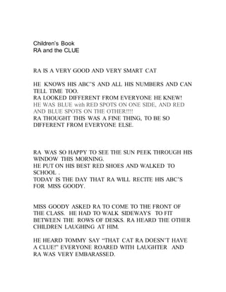 Children’s Book
RA and the CLUE
RA IS A VERY GOOD AND VERY SMART CAT
HE KNOWS HIS ABC’S AND ALL HIS NUMBERS AND CAN
TELL T...