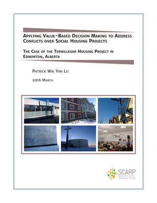 APPLYING VALUE-BASED DECISION MAKING TO ADDRESS
CONFLICTS OVER SOCIAL HOUSING PROJECTS
THE CASE OF THE TERWILLEGAR HOUSING PROJECT IN
EDMONTON, ALBERTA
PATRICK WAI YAN LO
2016 MARCH
 