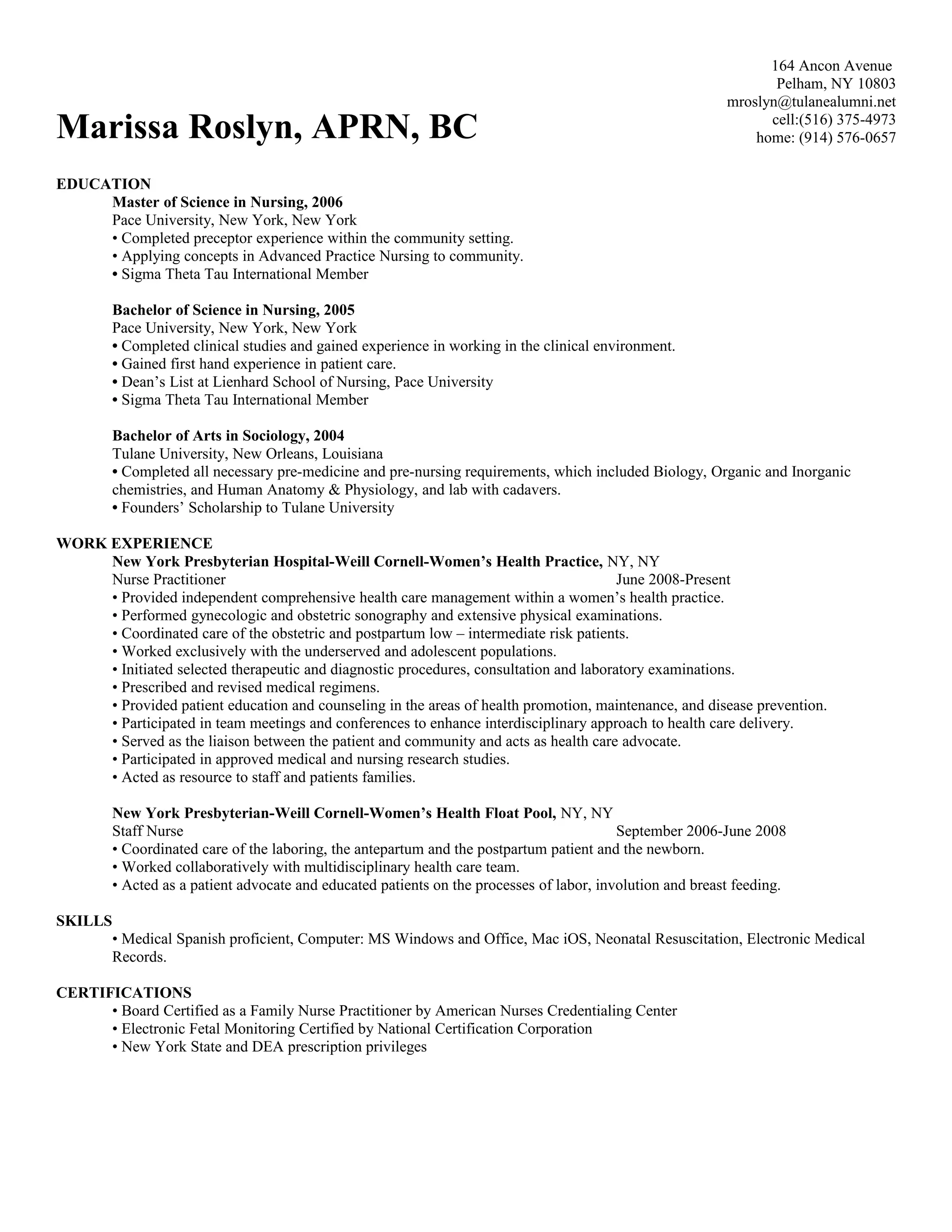 Marissa Roslyn, APRN, BC
164 Ancon Avenue
Pelham, NY 10803
mroslyn@tulanealumni.net
cell:(516) 375-4973
home: (914) 576-0657
EDUCATION
Master of Science in Nursing, 2006
Pace University, New York, New York
• Completed preceptor experience within the community setting.
• Applying concepts in Advanced Practice Nursing to community.
• Sigma Theta Tau International Member
Bachelor of Science in Nursing, 2005
Pace University, New York, New York
• Completed clinical studies and gained experience in working in the clinical environment.
• Gained first hand experience in patient care.
• Dean’s List at Lienhard School of Nursing, Pace University
• Sigma Theta Tau International Member
Bachelor of Arts in Sociology, 2004
Tulane University, New Orleans, Louisiana
• Completed all necessary pre-medicine and pre-nursing requirements, which included Biology, Organic and Inorganic
chemistries, and Human Anatomy & Physiology, and lab with cadavers.
• Founders’ Scholarship to Tulane University
WORK EXPERIENCE
New York Presbyterian Hospital-Weill Cornell-Women’s Health Practice, NY, NY
Nurse Practitioner June 2008-Present
• Provided independent comprehensive health care management within a women’s health practice.
• Performed gynecologic and obstetric sonography and extensive physical examinations.
• Coordinated care of the obstetric and postpartum low – intermediate risk patients.
• Worked exclusively with the underserved and adolescent populations.
• Initiated selected therapeutic and diagnostic procedures, consultation and laboratory examinations.
• Prescribed and revised medical regimens.
• Provided patient education and counseling in the areas of health promotion, maintenance, and disease prevention.
• Participated in team meetings and conferences to enhance interdisciplinary approach to health care delivery.
• Served as the liaison between the patient and community and acts as health care advocate.
• Participated in approved medical and nursing research studies.
• Acted as resource to staff and patients families.
New York Presbyterian-Weill Cornell-Women’s Health Float Pool, NY, NY
Staff Nurse September 2006-June 2008
• Coordinated care of the laboring, the antepartum and the postpartum patient and the newborn.
• Worked collaboratively with multidisciplinary health care team.
• Acted as a patient advocate and educated patients on the processes of labor, involution and breast feeding.
SKILLS
• Medical Spanish proficient, Computer: MS Windows and Office, Mac iOS, Neonatal Resuscitation, Electronic Medical
Records.
CERTIFICATIONS
• Board Certified as a Family Nurse Practitioner by American Nurses Credentialing Center
• Electronic Fetal Monitoring Certified by National Certification Corporation
• New York State and DEA prescription privileges
 
