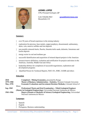 Resume May 2016
Leonel López 431 Chestnut Way, Broomfield, CO 80020 Geoambiente Mining, Inc. Page 1
LEONEL LOPEZ
CPG, Principal Geologist, QP
Cell (720)206-9865 geoambiente@msn.com
Broomfield, CO
Summary
 over 50 years of broad experience in the mining industry
 exploration for precious, base metals, copper porphyry, disseminated, sedimentary,
skarn, vein, massive sulfides and iron deposits
 non-metallic minerals barite, fluorite, ilmenite/rutile sands, dolomite, limestones and
kaolin deposits
 energy sector in coal and methane gas
 successful identification and acquisition of mineral deposit projects in the Americas
 resource/reserve definition, evaluation and certification for projects and mines in the
Américas, Australia, Middle East and Africa
 leadership abilities for completion of successful negotiations, exploration and
development programs
 Qualified Person for Technical Reports, NI43-101, JORC, SAMR and others
Education
2010 Completed – Mining Economics, presented by Runge
1979–1980 Master of Business Administration – Statistics, Western Colorado University
May, 1978 Economic Evaluations and Investment Decision Methods, Colorado School of
Mines
Sep, 1969 Professional Thesis and Oral Examination – Titled Geological Engineer
(Master in Geological Engineering), Universidad Nacional Autónoma de México
1961–1966 Degree (Pasante or Bachelor of Science) Geological Engineering, Universidad
Nacional Autónoma de México
Languages
 Spanish
 English
 Portuguese, Business understanding.
 
