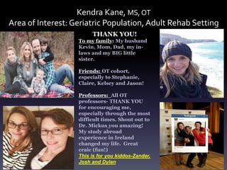 Kendra Kane, MS, OT
Area of Interest: Geriatric Population, Adult Rehab Setting
THANK YOU!
To my family: My husband
Kevin, Mom, Dad, my in-
laws and my BIG little
sister.
Friends: OT cohort,
especially to Stephanie,
Claire, Kelsey and Jason!
Professors: All OT
professors- THANK YOU
for encouraging me,
especially through the most
difficult times. Shout out to
Dr. Mickus you amazing!
My study abroad
experience in Ireland
changed my life. Great
craic (fun!)
This is for you kiddos-Zander,
Josh and Dylan
 
