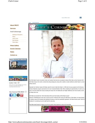Search PBCCC Site
Sign up for our email newsletter and receive
the most up-to-date information on
upcoming events and more.
The Palm Beach County Convention Center and Ovations Food Services are pleased to feature Mark Aleks as their Executive Chef.
Chef Aleks brings to the center a diverse fine dining background, along with an ability to create traditional comfort foods in a more
refined manner.
Originally from Norfolk, Virginia Chef Aleks made the move to West Palm Beach in 1999 when he was accepted into the American
Culinary Federation program sponsored by the much renowned Breakers Hotel. After completing his apprenticeship, he went on to
work in all of the hotels food venues including the Ocean Grill, the Seafood Bar and Flagler Steakhouse and most recently as Chef
at Phillips Point Club.
Chef Aleks was awarded the “2010 International Wine and Food Society of Palm Beach County”
Award for Chef/Restaurant of the Year as well as was the “Featured Chef” during the 2009 Flavor of Palm Beach. He looks forward
to creating unique and innovative food selections focusing on local and sustainable ingredients. Chef Aleks favorite quote “Strive for
Excellence” is something he and his staff work for every day.
Chef Aleks looks forward to making you and your guests’ dining experience unique and memorable.
Home Food & Beverage
About PBCCC
Services
Food & Beverage
Weddings & Receptions
Menus
Chef's Corner
Rave Reviews
Photo Gallery
Photo Gallery
Events Calendar
Media
Contact us
Page 1 of 2Chefs Corner
11/8/2016http://www.pbconventioncenter.com/food--beverage/chefs_corner
 