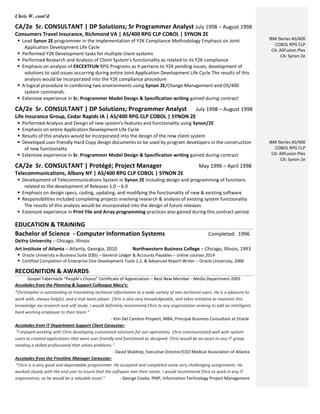 Chris W. cont’d
CA/2e Sr. CONSULTANT | DP Solutions; Sr Programmer Analyst July 1998 – August 1998
Consumers Travel Insurance, Richmond VA | AS/400 RPG CLP COBOL | SYNON 2E
 Lead Synon 2E programmer in the implementation of Y2K Compliance Methodology Emphasis on Joint
Application Development Life Cycle
 Performed Y2K Development tasks for multiple client systems
 Performed Research and Analysis of Client System’s functionality as related to its Y2K compliance
 Emphasis on analysis of EXCEXTFUN RPG Programs as it pertains to Y2K pending issues, development of
solutions to said issues occurring during entire Joint Application Development Life Cycle The results of this
analysis would be incorporated into the Y2K compliance procedure
 A logical procedure in combining two environments using Synon 2E/Change Management and OS/400
system commands.
 Extensive experience in Sr. Programmer Model Design & Specification writing gained during contract
CA/2e Sr. CONSULTANT | DP Solutions; Programmer Analyst July 1998 – August 1998
Life Insurance Group, Cedar Rapids IA | AS/400 RPG CLP COBOL | SYNON 2E
 Performed Analysis and Design of new system’s features and functionality using Synon/2E
 Emphasis on entire Application Development Life Cycle
 Results of this analysis would be incorporated into the design of the new client system
 Developed user friendly Hard Copy design documents to be used by program developers in the construction
of new functionality
 Extensive experience in Sr. Programmer Model Design & Specification writing gained during contract
CA/2e Sr. CONSULTANT | Protégé; Project Manager May 1996 – April 1998
Telecommunications, Albany NY | AS/400 RPG CLP COBOL | SYNON 2E
 Development of Telecommunications System in Synon 2E including design and programming of functions
related to the development of Releases 1.0 – 6.0
 Emphasis on design specs, coding, updating, and modifying the functionality of new & existing software
 Responsibilities included completing projects involving research & analysis of existing system functionality
The results of this analysis would be incorporated into the design of future releases
 Extensive experience in Print File and Array programming practices also gained during this contract period
EDUCATION & TRAINING
Bachelor of Science - Computer Information Systems Completed: 1996
DeVry University – Chicago, Illinois
Art Institute of Atlanta – Atlanta, Georgia, 2010 Northwestern Business College – Chicago, Illinois, 1993
 Oracle University e-Business Suite (EBS) – General Ledger & Accounts Payables – online courses 2014
 Certified Completion of Enterprise One Development Tools 1,2, & Advanced Report Writer – Oracle University, 2006
RECOGNITION & AWARDS
Gospel Tabernacle “People’s Choice” Certificate of Appreciation – Best New Member - Media Department 2005
Accolades from the Planning & Support Colleague Macy’s:
“Christopher is outstanding at translating technical information to a wide variety of non-technical users. He is a pleasure to
work with, always helpful, and a true team player. Chris is also very knowledgeable, and takes initiative to maintain this
knowledge via research and self-study. I would definitely recommend Chris to any organization seeking to add an intelligent,
hard working employee to their team.”
- Kim Del Cambre-Prepetit, MBA, Principal Business Consultant at Oracle
Accolades from IT Department Support Client Caraustar:
“I enjoyed working with Chris developing customized solutions for our operations. Chris communicated well with system
users to created applications that were user friendly and functioned as designed. Chris would be an asset to any IT group
needing a skilled professional that solves problems.”
- David Waldrep, Executive Director/CEO Medical Association of Atlanta
Accolades from the Frontline Manager Caraustar:
“Chris is a very good and dependable programmer. He accepted and completed some very challenging assignments. He
worked closely with the end user to insure that the software met their needs. I would recommend Chris to work in any IT
organization, as he would be a valuable asset.” - George Cooke, PMP, Information Technology Project Management
IBM iSeries AS/400
COBOL RPG CLP
CA: AllFusion Plex
CA: Synon 2e
IBM iSeries AS/400
COBOL RPG CLP
CA: AllFusion Plex
CA: Synon 2e
 
