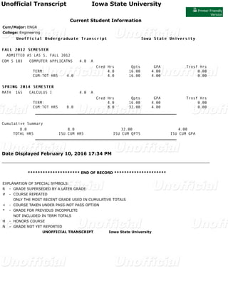 Unofficial Transcript Iowa State University
Printer Friendly
Version
Current Student Information
Curr/Major: ENGR
College: Engineering
Unofficial Undergraduate Transcript Iowa State UniversityUnofficial Undergraduate Transcript Iowa State University
FALLFALL 20122012 SEMESTERSEMESTER
ADMITTED AS LAS S, FALL 2012
COM S 103 COMPUTER APPLICATNS 4.0 A
Cred Hrs Qpts GPA Trnsf Hrs
TERM: 4.0 16.00 4.00 0.00
CUM:TOT HRS 4.0 4.0 16.00 4.00 0.00
SPRING 2014SPRING 2014 SEMESTERSEMESTER
MATH 165 CALCULUS I 4.0 A
Cred Hrs Qpts GPA Trnsf Hrs
TERM: 4.0 16.00 4.00 0.00
CUM:TOT HRS 8.0 8.0 32.00 4.00 0.00
_________________________________________________________
Cumulative Summary
8.0 8.0 32.00 4.00
TOTAL HRS ISU CUM HRS ISU CUM QPTS ISU CUM GPA
_________________________________________________________
Date Displayed February 10, 2016 17:34 PM
********************* END OF RECORD *********************
EXPLANATION OF SPECIAL SYMBOLS:
R - GRADE SUPERSEDED BY A LATER GRADE
# - COURSE REPEATED
ONLY THE MOST RECENT GRADE USED IN CUMULATIVE TOTALS
< - COURSE TAKEN UNDER PASS-NOT PASS OPTION
* - GRADE FOR PREVIOUS INCOMPLETE
NOT INCLUDED IN TERM TOTALS
H - HONORS COURSE
N - GRADE NOT YET REPORTED
UNOFFICIAL TRANSCRIPT Iowa State University
 