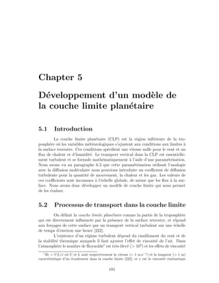 Chapter 5
D´eveloppement d’un mod`ele de
la couche limite plan´etaire
5.1 Introduction
La couche limite plan´etaire (CLP) est la r´egion inf´erieure de la tro-
posph`ere o`u les variables m´et´eorologiques s’ajustent aux conditions aux limites `a
la surface terrestre. Ces conditions sp´eciﬁent une vitesse nulle pour le vent et un
ﬂux de chaleur et d’humidit´e. Le transport vertical dans la CLP est essentielle-
ment turbulent et se formule math´ematiquement `a l’aide d’une param´etrisation.
Nous avons vu au paragraphe 6.3 que cette param´etrisation utilisait l’analogie
avec la diﬀusion mol´eculaire nous pouvions introduire un coeﬃcient de diﬀusion
turbulente pour la quantit´e de mouvement, la chaleur et les gaz. Les valeurs de
ces coeﬃcients sont inconnues `a l’´echelle globale, de mˆeme que les ﬂux `a la sur-
face. Nous avons donc d´evelopper un mod`ele de couche limite qui nous permet
de les ´evaluer.
5.2 Processus de transport dans la couche limite
On d´eﬁnit la couche limite plan´etaire comme la partie de la troposph`ere
qui est directement inﬂuenc´ee par la pr´esence de la surface terrestre, et r´epond
aux for¸cages de cette surface par un transport vertical turbulent sur une ´echelle
de temps d’environ une heure [222].
L’existence d’un r´egime turbulent d´epend du cisaillement du vent et de
la stabilit´e thermique auxquels il faut ajouter l’eﬀet de viscosit´e de l’air. Dans
l’atmosph`ere le nombre de Reynolds1
est tr`es ´elev´e (> 105
) et les eﬀets de viscosit´e
1
Re = UL/ν o`u U et L sont respectivement la vitesse (∼ 1 m.s−1
) et la longueur (> 1 m)
caract´eristique d’un ´ecoulement dans la couche limite [222], et ν est la viscosit´e cin´ematique
101
 