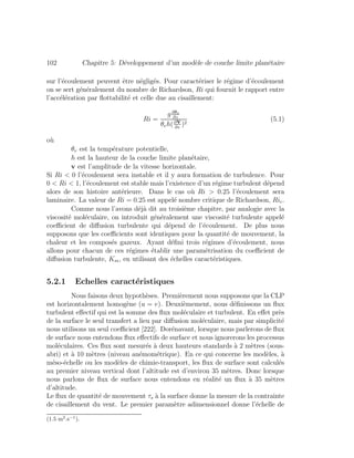 102 Chapitre 5: D´eveloppement d’un mod`ele de couche limite plan´etaire
sur l’´ecoulement peuvent ˆetre n´eglig´es. Pour caract´eriser le r´egime d’´ecoulement
on se sert g´en´eralement du nombre de Richardson, Ri qui fournit le rapport entre
l’acc´el´eration par ﬂottabilit´e et celle due au cisaillement:
Ri =
g∂θv
∂z
θvh(∂v
∂z
)2
(5.1)
o`u
θv est la temp´erature potentielle,
h est la hauteur de la couche limite plan´etaire,
v est l’amplitude de la vitesse horizontale.
Si Ri < 0 l’´ecoulement sera instable et il y aura formation de turbulence. Pour
0 < Ri < 1, l’´ecoulement est stable mais l’existence d’un r´egime turbulent d´epend
alors de son histoire ant´erieure. Dans le cas o`u Ri > 0.25 l’´ecoulement sera
laminaire. La valeur de Ri = 0.25 est appel´e nombre critique de Richardson, Ric.
Comme nous l’avons d´ej`a dit au troisi`eme chapitre, par analogie avec la
viscosit´e mol´eculaire, on introduit g´en´eralement une viscosit´e turbulente appel´e
coeﬃcient de diﬀusion turbulente qui d´epend de l’´ecoulement. De plus nous
supposons que les coeﬃcients sont identiques pour la quantit´e de mouvement, la
chaleur et les compos´es gazeux. Ayant d´eﬁni trois r´egimes d’´ecoulement, nous
allons pour chacun de ces r´egimes ´etablir une param´etrisation du coeﬃcient de
diﬀusion turbulente, Km, en utilisant des ´echelles caract´eristiques.
5.2.1 Echelles caract´eristiques
Nous faisons deux hypoth`eses. Premi`erement nous supposons que la CLP
est horizontalement homog`ene (u = v). Deuxi`emement, nous d´eﬁnissons un ﬂux
turbulent eﬀectif qui est la somme des ﬂux mol´eculaire et turbulent. En eﬀet pr`es
de la surface le seul transfert a lieu par diﬀusion mol´eculaire, mais par simplicit´e
nous utilisons un seul coeﬃcient [222]. Dor´enavant, lorsque nous parlerons de ﬂux
de surface nous entendons ﬂux eﬀectifs de surface et nous ignorerons les processus
mol´eculaires. Ces ﬂux sont mesur´es `a deux hauteurs standards `a 2 m`etres (sous-
abri) et `a 10 m`etres (niveau an´emom´etrique). En ce qui concerne les mod`eles, `a
m´eso-´echelle ou les mod`eles de chimie-transport, les ﬂux de surface sont calcul´es
au premier niveau vertical dont l’altitude est d’environ 35 m`etres. Donc lorsque
nous parlons de ﬂux de surface nous entendons en r´ealit´e un ﬂux `a 35 m`etres
d’altitude.
Le ﬂux de quantit´e de mouvement τs `a la surface donne la mesure de la contrainte
de cisaillement du vent. Le premier param`etre adimensionnel donne l’´echelle de
(1.5 m2
.s−1
).
 