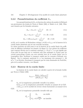 104 Chapitre 5: D´eveloppement d’un mod`ele de couche limite plan´etaire
5.2.2 Param´etrisations du coeﬃcient Km
Les param´etrisations de Km en fonction des valeurs du nombre de Richard-
son proviennent des ´etudes de Troen et Mahrt [230], et Mahrt et al. [166]. Elles
sont donn´ees par les formules suivantes:
Km = kw z(1 −
z
hCLP
)2
Ri < 0 (5.4)
Km = ku z(1 −
z
hCLP
)2
0 < Ri < 0.25 (5.5)
Km = kRicu LMO(1 −
z
hCLP
)2
Ri > 0.25 (5.6)
o`u Ric est le nombre de Richardson critique (=0.25) et hCLP est la hauteur de la
couche limite plan´etaire qui est une nouvelle inconnue.
La valeur moyenne sur huit jours et sur la hauteur de la couche limite du coeﬃ-
cient de diﬀusion turbulente est donn´ee `a la ﬁgure 5.2. Les valeurs du coeﬃcient
sont toujours ´elev´ees sur le continent asiatique (> 10 m2
.s−1
) ce qui signiﬁe que
d’une part les gaz ´emis sur ce continent sont bien m´elang´es et d’autre part un
certain pourcentage d’entre eux sera entraˆın´e hors de la couche limite vers la
troposph`ere libre, facilitant le transport rapide par les courants d’altitude vers
Hawaii. Sur le continent am´ericain il y a un maximum tr`es prononc´e (> 30
m2
.s−1
) en Octobre, favorisant le transport par les vents dominants du Nord-Est,
pr`es de la surface terrestre, vers Hawaii.
5.2.3 Hauteur de la couche limite
La hauteur de la couche limite est calcul´ee `a partir de la formule ´etablie
par Troen et Mahrt [230]:
hCLP =
Ricθvs | v(hCLP ) |2
g(θv(hCLP ) − θvs)
(5.7)
o`u
θvs est la temp´erature potentielle virtuelle `a la surface,
θv(hCLP ) est la temp´erature potentielle virtuelle au sommet de la CLP,
| v(hCLP ) | est le module du vecteur vitesse horizontale au sommet de la
CLP,
θvs est la temp´erature potentielle virtuelle telle que
θvs =
⎧
⎪⎪⎨
⎪⎪⎩
θvs cas stable
θvs + 6.5(w θv )s
w
cas instable
(5.8)
 