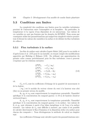 108 Chapitre 5: D´eveloppement d’un mod`ele de couche limite plan´etaire
5.3 Conditions aux limites
La complexit´e des conditions aux limites pour les variables turbulentes
provient de l’interaction entre l’atmosph`ere et la biosph`ere. En particulier, la
temp´erature et la vapeur d’eau d´ependent de ces interactions. Les valeurs de
ces variables ne sont pas fournies par les donn´ees du ECMWF. Nous avons par
cons´equent utilis´e des param´etrisations qui malgr´e leur simplicit´e relative permet-
tent d’obtenir les valeurs des variables `a la surface et de d´eduire les ﬂux turbulents
de celles-ci.
5.3.1 Flux turbulents `a la surface
Les ﬂux de surface sont calcul´es d’apr`es Mahrt [165] pour le cas stable et
d’apr`es Louis et al. [157] pour le cas instable, en tenant compte des modiﬁcations
apport´ees par Holtslag et Beljaars [119]. En utilisant une approximation du
premier ordre comme pr´ec´edemment pour les ﬂux turbulents, ceux-ci peuvent
s’exprimer par les relations suivantes:
(w u )s = Cm | v0 |
(w v )s = Cm | v0 |
(w θ )s = Ch(θs − θ0) (5.9)
(w q1 )s = Ch(q1s − q10)
(w ni )s = Ch(nis − ni0)
o`u
Cm et Ch sont les coeﬃcients d’´echange de la quantit´e de mouvement et
de la chaleur,
| v0 | est le module du vecteur vitesse du vent `a la hauteur sous abri
(2m) ou au premier niveau du mod`ele,
θ0, q10 et ni0 sont respectivement la temp´erature potentielle, l’humidit´e
sp´eciﬁque et la concentration du compos´e gazeux i `a 10 m de hauteur (hauteur
an´emom´etrique),
θs, q1s et nis sont respectivement la temp´erature potentielle, l’humidit´e
sp´eciﬁque et la concentration du compos´e gazeux i `a la surface. Les valeurs de
θs et q1s sont obtenues `a partir d’un bilan ´energ´etique et de l’eau `a la surface
terrestre. Les valeurs de nis sont diﬃciles `a mesurer, par contre il est possible
de calculer directement le ﬂux d’´emission et la d´eposition s`eche `a la surface pour
chacun des compos´es i. Nous d´evelopperons la m´ethode de calcul au chapitre
sept.
Les coeﬃcients d’´echange sont calcul´es `a partir des param´etrisations suiv-
 