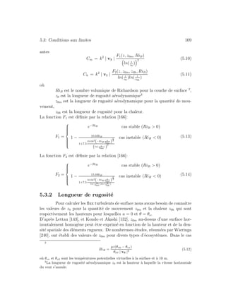 5.3: Conditions aux limites 109
antes
Cm = k2
| v1 |
F1(z, z0m, RiB)
ln( z
z0
)
2 (5.10)
Ch = k2
| v1 |
F2(z, z0m, z0h, RiB)
ln( z
z0
)ln( z
z0h
)
(5.11)
o`u
RiB est le nombre volumique de Richardson pour la couche de surface 2
,
z0 est la longueur de rugosit´e a´erodynamique3
z0m est la longueur de rugosit´e a´erodynamique pour la quantit´e de mou-
vement,
z0h est la longueur de rugosit´e pour la chaleur.
La fonction F1 est d´eﬁnie par la relation [166]:
F1 =
⎧
⎪⎪⎪⎪⎪⎨
⎪⎪⎪⎪⎪⎩
e−RiB
cas stable (RiB > 0)
1 − 10.0RiB
1+7.5
10.0k2
(−RiB
z
z0m
)
1
2
(ln( z
z0m
))
2
cas instable (RiB < 0) (5.13)
La fonction F2 est d´eﬁnie par la relation [166]:
F2 =
⎧
⎪⎪⎪⎪⎨
⎪⎪⎪⎪⎩
e−RiB
cas stable (RiB > 0)
1 − 15.0RiB
1+7.5
10.0k2
(−RiB
z
z0m
)
1
2
ln( z
z0m
)ln( z
z0h
)
cas instable (RiB < 0) (5.14)
5.3.2 Longueur de rugosit´e
Pour calculer les ﬂux turbulents de surface nous avons besoin de connaˆıtre
les valeurs de z0 pour la quantit´e de mouvement z0m et la chaleur z0h qui sont
respectivement les hauteurs pour lesquelles u = 0 et θ = θs.
D’apr`es Lettau [143], et Kondo et Akashi [132], z0m au-dessus d’une surface hor-
izontalement homog`ene peut ˆetre exprim´e en fonction de la hauteur et de la den-
sit´e spatiale des ´el´ements rugueux. De nombreuses ´etudes, r´esum´ees par Wieringa
[240], ont ´etabli des valeurs de z0m pour divers types d’´ecosyst`emes. Dans le cas
2
RiB =
gz(θv0 − θvs)
θv0 | v0 |2
(5.12)
o`u θvs et θv0 sont les temp´eratures potentielles virtuelles `a la surface et `a 10 m.
3
La longueur de rugosit´e a´erodynamique z0 est la hauteur `a laquelle la vitesse horizontale
du vent s’annule.
 