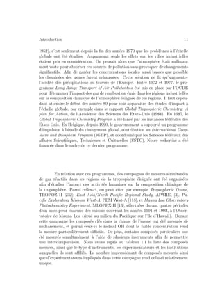 Introduction 11
1952), c’est seulement depuis la ﬁn des ann´ees 1970 que les probl`emes `a l’´echelle
globale ont ´et´e ´etudi´es. Auparavant seuls les eﬀets sur les villes industrielles
´etaient pris en consid´eration. On pensait alors que l’atmosph`ere ´etait suﬃsam-
ment vaste pour absorber ces sources de pollution sans provoquer de changements
signiﬁcatifs. Aﬁn de garder les concentrations locales aussi basses que possible
les chemin´ees des usines furent rehauss´ees. Cette solution ne ﬁt qu’augmenter
l’acidit´e des pr´ecipitations au travers de l’Europe. Entre 1972 et 1977, le pro-
gramme Long Range Transport of Air Pollutants a ´et´e mis en place par l’OCDE
pour d´eterminer l’impact des gaz de combustion ´emis dans les r´egions industrielles
sur la composition chimique de l’atmosph`ere ´eloign´ee de ces r´egions. Il faut cepen-
dant attendre le d´ebut des ann´ees 80 pour voir apparaˆıtre des ´etudes d’impact `a
l’´echelle globale, par exemple dans le rapport Global Tropospheric Chemistry: A
plan for Action, de l’Acad´emie des Sciences des Etats-Unis (1984). En 1985, le
Global Tropospheric Chemistry Program a ´et´e lanc´e par les instances f´ed´erales des
Etats-Unis. En Belgique, depuis 1990, le gouvernement a support´e un programme
d’impulsion `a l’´etude du changement global, contribution au International Geop-
shere and Biosphere Program (IGBP), et coordonn´e par les Services f´ed´eraux des
aﬀaires Scientiﬁques, Techniques et Culturelles (SSTC). Notre recherche a ´et´e
ﬁnanc´ee dans le cadre de ce dernier programme.
En relation avec ces programmes, des campagnes de mesures simultan´ees
de gaz r´eactifs dans les r´egions de la troposph`ere ´eloign´ee ont ´et´e organis´ees
aﬁn d’´etudier l’impact des activit´es humaines sur la composition chimique de
la troposph`ere. Parmi celles-ci, on peut citer par exemple Tropospheric Ozone,
TROPOZ II [232]; East Asia/North Paciﬁc Regional Study, APARE, [3], Pa-
ciﬁc Exploratory Mission West-A, PEM West-A [118], et Mauna Loa Observatory
Photochemistry Experiment, MLOPEX-II [13], eﬀectu´ees durant quatre p´eriodes
d’un mois pour chacune des saisons couvrant les ann´ees 1991 et 1992, `a l’Obser-
vatoire de Mauna Loa (situ´e au milieu du Paciﬁque sur l’ˆıle d’Hawaii). Durant
cette campagne les compos´es cl´es dans la chimie de l’ozone ont ´et´e mesur´es si-
multan´ement, et parmi ceux-ci le radical OH dont la faible concentration rend
la mesure particuli`erement diﬃcile. De plus, certains compos´es particuliers ont
´et´e mesur´es simultan´ement `a l’aide de plusieurs instruments aﬁn de permettre
une intercomparaison. Nous avons repris au tableau 1.1 la liste des compos´es
mesur´es, ainsi que le type d’instruments, les exp´erimentateurs et les institutions
auxquelles ils sont aﬃli´es. Le nombre impressionant de compos´es mesur´es ainsi
que d’exp´erimentateurs impliqu´es dans cette campagne rend celle-ci relativement
unique.
 