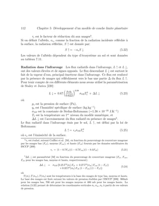112 Chapitre 5: D´eveloppement d’un mod`ele de couche limite plan´etaire
τc est le facteur de r´eduction dˆu aux nuages4
.
Si on d´eﬁnit l’alb´edo, αs, comme la fraction de la radiation incidente r´eﬂ´echie `a
la surface, la radiation r´eﬂ´echie, S ↑ est donn´ee par:
S ↑ = −αsS ↓ (5.22)
Les valeurs de l’alb´edo d´ependent du type d’´ecosyst`eme au sol et sont donn´ees
au tableau 7.11.
Radiation dans l’infrarouge Les ﬂux radiatifs dans l’infrarouge, L ↑ et L ↓,
ont des valeurs ´elev´ees et de signes oppos´es. Le ﬂux descendant L ↓ est surtout le
fait de la vapeur d’eau, principal ´emetteur dans l’infrarouge. Ce ﬂux est renforc´e
par la pr´esence de nuages qui r´eﬂ´echissent vers le bas une partie ∆ du ﬂux L ↑.
Pour tenir compte de ces diﬀ´erents ´el´ements nous avons utilis´e la param´etrisation
de Staley et Jurica [220]:
L ↓ = 0.67
psqs
0.622
0.08
σSBT4
1 + ∆L ↓ (5.23)
o`u
ps est la pression de surface (Pa),
qs est l’humidit´e sp´eciﬁque de surface (kg.kg−1
)
σSB est la constante de Stefan-Boltzmann (=1.38 × 10−23
J.K−1
)
T1 est la temp´erature au 1er
niveau du mod`ele num´erique, et
∆L ↓ est l’accroissement du ﬂux radiatif en pr´esence de nuages5
.
Le ﬂux radiatif dans l’infrarouge ´emis par le sol, L ↑, est d´eﬁni par la loi de
Boltzmann:
L ↑ = sσSBT4
s (5.25)
o`u s est l’´emissivit´e de la surface.
4
τc est ´evalu´e, suivant Coiﬃer et al. [50], en fonction du pourcentage de couverture nuageuse
par les nuages bas (Fcl), moyens (Fcm), et hauts (Fch) fournis par les donn´ees satellitaires du
ISCCP [209]:
τc = (1 − 0.7Fcl)(1 − 0.7Fcm)(1 − 0.4Fch) (5.21)
5
∆L ↓ est param´etris´e [50] en fonction du pourcentage de couverture nuageuse (Fcl, Fcm,
Fch pour les nuages bas, moyens et hauts, respectivement):
∆L ↓ = σSB 0.25 T 4
(σl) Fcl + 0.27 T 4
(σm) Fcm (1 − Fcl))
+ 0.32 T 4
(σh) Fch (1 − Fcm) (1 − Fcl)
(5.24)
o`u
T (σl), T (σm), T (σh) sont les temp´eratures `a la base des nuages de type bas, moyens et hauts.
La base des nuages est ﬁx´ee suivant les valeurs de pression ´etablies par l’ISCCP [209]: 900mb
pour les nuages bas, 700 mb pour les nuages moyens et 400 mb pour les nuages hauts. La
relation (3.32) permet de d´eterminer les coordonn´ees verticales σl, σm, σh `a partir de ces valeurs
de pression.
 