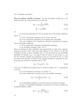 5.3: Conditions aux limites 113
Flux de chaleur sensible et latente Les ﬂux de chaleur sensible, Qh, et de
chaleur latente, Qe, sont calcul´es par les relations
Qh = ρ1cp(
T
θ
)1(w θ )s (5.26)
Qe = ρ1(w q )s (5.27)
o`u
ρ1 est la masse sp´eciﬁque de l’air au premier niveau du mod`ele num´erique
(kg.m−3
)
w est la composante turbulente de la vitesse verticale,
θ est la composante turbulente de la temp´erature potentielle,
(T
θ
)1 est le rapport de la temp´erature absolue et potentielle au premier
niveau du mod`ele num´erique,
q est la composante turbulente de l’humidit´e sp´eciﬁque,
cp est la chaleur massique (J.kg−1
.K−1
).
Dans ces relations les ﬂux turbulents sont param´etris´es `a l’aide d’une approxi-
mation du premier ordre, telles que celles d´eﬁnies en 5.9. Dans le cas du ﬂux
de chaleur latente, on peut consid´erer que si le sol est satur´e en eau, l’humidit´e
sp´eciﬁque est satur´ee, qSAT . Le rapport entre la teneur en eau du sol, ωg, qui
est une inconnue calcul´ee par l’´equation (5.42), et la porosit´e du sol, ωk, dont
les valeurs sont donn´ees au tableau 7.12, exprime le degr´e de saturation en eau.
Nous pouvons r´e´ecrire les relations 5.26 et 5.27:
Qh = Chcpρ1(Ts − T1) (5.28)
o`u Ch est le coeﬃcient de transfert dans la couche de surface (m.s−1
), param´etris´e
en (5.11),
Ts est la temp´erature inconnue `a la surface, et
T1 est la temp´erature au premier niveau du mod`ele num´erique.
Qe = Chρ1
ωg
ωk
(qSAT (Ts) − q1) (5.29)
o`u
q1 est l’humidit´e sp´eciﬁque au premier niveau du mod`ele num´erique,
qSAT (Ts) est l’humidit´e sp´eciﬁque `a saturation `a la surface calcul´ee par
la formule (Holton, 1979):
qSAT =
pSAT
p − (1 − )pSAT
(5.30)
o`u
 
