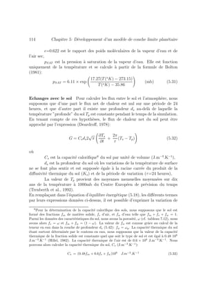 114 Chapitre 5: D´eveloppement d’un mod`ele de couche limite plan´etaire
=0.622 est le rapport des poids mol´eculaires de la vapeur d’eau et de
l’air sec,
pSAT est la pression `a saturation de la vapeur d’eau. Elle est fonction
uniquement de la temp´erature et se calcule `a partir de la formule de Bolton
(1981):
pSAT = 6.11 × exp
17.27(T(o
K) − 273.15)
T(oK) − 35.86
(mb) (5.31)
Echanges avec le sol Pour calculer les ﬂux entre le sol et l’atmosph`ere, nous
supposons que d’une part le ﬂux net de chaleur est nul sur une p´eriode de 24
heures, et que d’autre part il existe une profondeur ds au-del`a de laquelle la
temp´erature ”profonde” du sol Tp est constante pendant le temps de la simulation.
En tenant compte de ces hypoth`eses, le ﬂux de chaleur net du sol peut ˆetre
approch´e par l’expression (Deardroﬀ, 1978):
G = Csds2
√
π
∂Ts
∂t
+
2π
τ
(Ts − Tp) (5.32)
o`u
Cs est la capacit´e caloriﬁque6
du sol par unit´e de volume (J.m−3
.K−1
),
ds est la profondeur du sol o`u les variations de la temp´erature de surface
ne se font plus sentir et est suppos´ee ´egale `a la racine carr´ee du produit de la
diﬀusivit´e thermique du sol (Ks) et de la p´eriode de variation (τ=24 heures),
La valeur de Tp provient des moyennes mensuelles moyenn´ees sur dix
ans de la temp´erature `a 1000mb du Centre Europ´een de pr´evision du temps
(Trenberth et al., 1992).
En rempla¸cant dans l’´equation d’´equilibre ´energ´etique (5.18), les diﬀ´erents termes
par leurs expressions donn´ees ci-dessus, il est possible d’exprimer la variation de
6
Pour la d´etermination de la capacit´e caloriﬁque des sols, nous supposons que le sol est
form´e des fractions fm de mati`ere solide, fv d’air, et fw d’eau telle que fm + fv + fw = 1.
Parmi les donn´ees des caract´eristiques du sol, nous avons la porosit´e, ω (cf. tableau 7.12), nous
avons alors fv = ω et fm + fw = (1 − ω). La valeur de fw est connue grˆace au calcul de la
teneur en eau dans la couche de profondeur ds (5.42): fw = ωg. La capacit´e thermique du sol
´etant surtout d´etermin´ee par le contenu en eau, nous supposons que la valeur de la capacit´e
thermique de la fraction solide est constante quel que soit le type de sol et est ´egal `a 0.48 106
J.m−3
.K−1
(Hillel, 1982). La capacit´e thermique de l’air est de 0.6 × 106
J.m−3
.K−1
. Nous
pouvons alors calculer la capacit´e thermique du sol, Cs (J.m−3
.K−1
):
Cs = (0.48fm + 0.6fv + fw)106
J.m−3
.K−1
(5.33)
 