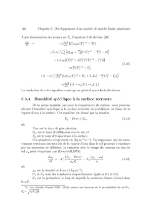 116 Chapitre 5: D´eveloppement d’un mod`ele de couche limite plan´etaire
Apr`es lin´earisation des termes en Ts, l’´equation 5.36 devient [20]:
∆Ts
∆t
= α−2
√
π
Csds
{Chcpρ1(Tn+1
s − Tn
1 )
+Lvρ1Ch
ωn
g
ωk
qn
SAT +
∂qn
SAT
∂T
(Tn+1
s − Tn
s ) − qn
1
+ sσSB [(Tn
s )4
+ 4(Tn
s )3
(Tn+1
s − Tn
s )]}
−α2π
τ
(Tn+1
s − Tp)
+(1 − α) −2
√
π
Csds
[ sσSB(Tn
s )4
+ Hs + LvEs] − 2π
τ
(Tn
s − Tp)
−−2
√
π
Csds
{(1 − αs)S ↓ − sL ↓}
(5.40)
La r´esolution de cette ´equation converge en g´en´eral apr`es trois it´erations.
5.3.4 Humidit´e sp´eciﬁque `a la surface terrestre
De la mˆeme mani`ere que pour la temp´erature de surface, nous pouvons
obtenir l’humidit´e sp´eciﬁque `a la surface terrestre en ´etablissant un bilan de la
vapeur d’eau `a la surface. Cet ´equilibre est donn´e par la relation
Eg − Prec = Gw (5.41)
o`u
Prec est le taux de pr´ecipitation,
Gw est le taux d’inﬁltration vers le sol, et
Eg est le taux d’´evaporation `a la surface.
Ces grandeurs s’expriment en (kg.m−2
.s−1
). En supposant que les mou-
vements verticaux intersticiels de la vapeur d’eau dans le sol puissent s’exprimer
par un processus de diﬀusion, la variation avec le temps du contenu en eau du
sol ωg peut s’exprimer par (Deardroﬀ,1978):
∂ωg
∂t
= −C1
(Eg − Prec)
ρwds
− C2
(ωg − ω2)
τ1
(5.42)
o`u
ρw est la densit´e de l’eau (1 kg.m−3
),
C1 et C2 sont des constantes respectivement ´egales `a 0.1 et 0.9,
d’s est la profondeur le long de laquelle la variation diurne s’´etend dans
le sol9
,
9
d1’ est calcul´ee d’apr`es Hillel (1982) comme une fonction de la perm´eabilit´e du sol Kw:
ds = τ1Kw
ωg
ωk
 